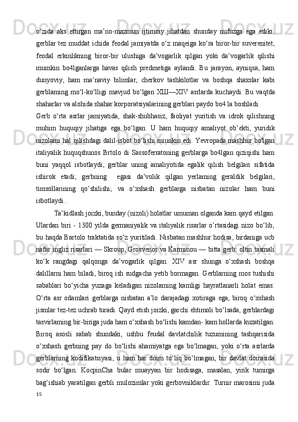 o‘zida   aks   ettirgan   ma’no-mazmun   ijtimoiy   jihatdan   shunday   nufuzga   ega   ediki,
gerblar tez muddat ichida feodal jamiyatda o‘z maqeiga ko‘ra biror-bir suverenitet,
feodal   erkinlikning   biror-bir   ulushiga   da’vogarlik   qilgan   yoki   da’vogarlik   qilishi
mumkin   bo4lganlarga   havas   qilish   predmetiga   aylandi.   Bu   jarayon,   ayniqsa,   ham
dunyoviy,   ham   ma’naviy   bilimlar,   cherkov   tashkilotlar   va   boshqa   shaxslar   kabi
gerblaming  mo‘l-ko‘lligi   mavjud  bo‘lgan   ХШ —XIV   asrlarda   kuchaydi.  Bu  vaqtda
shaharlar va alohida shahar korporatsiyalarining gerblari paydo bo4 la boshladi.
Gerb   o‘rta   asrlar   jamiyatida,   shak-shubhasiz,   faoliyat   yuritish   va   idrok   qilishning
muhim   huquqiy   jihatiga   ega   bo‘lgan.   U   ham   huquqiy   amaliyot   ob’ekti,   yuridik
nizolami hal qilishdagi dalil-isbot bo‘lishi miunkin edi. Yevropada mashhur bo'lgan
italiyalik   huquqshunos   Brtolo   di   Sassoferratoning   gerblarga   bo4lgan   qiziqishi   ham
buni   yaqqol   isbotlaydi,   gerblar   uning   amaliyotida   egalik   qilish   belgilari   sifatida
ishirok   etadi;   gerbning     egasi   da’volik   qilgan   yerlaming   geraldik   belgilari,
timsollarining   qo’shilishi;   va   o’xshash   gerblarga   nisbatan   nizolar   ham   buni
isbotlaydi.. 
Ta’kidlash joizki, bunday (nizoli) holatlar umuman olganda kam qayd etilgan.
Ulardan biri  -  1300 yilda germaniyalik va  italiyalik risarlar  o’rtasidagi  nizo bo‘lib,
bu haqda Bartolo traktatida so‘z yuritiladi. Nisbatan mashhur hodisa, birdaniga ucb
nafar ingliz risarlari — Skroup, Grosvenor va Karminou — bitta gerb: oltin tasmali
ko‘k   rangdagi   qalqonga   da’vogarlik   qilgan.   XIV   asr   shunga   o‘xshash   boshqa
dalillarni ham biladi, biroq ish sudgacha yetib bormagan. Gerblarning mos tushishi
sabablari   bo‘yicha   yuzaga   keladigan   nizolaming   kamligi   hayratlanarli   holat   emas.
O‘rta   asr   odamlari   gerblarga   nisbatan   a’lo   darajadagi   xotiraga   ega,   biroq   o‘xshash
jismlar tez-tez uchrab turadi. Qayd etish joizki, garchi ehtimoli bo‘lsada, gerblardagi
tasvirlaming bir-biriga juda ham o‘xshash bo‘lishi kamdan- kam hollarda kuzatilgan.
Biroq   asosli   sabab   shundaki,   ushbu   feudal   davlatchilik   tuzumining   tashqarisida
o‘xshash   gerbning   pay   do   bo‘lishi   ahamiyatga   ega   bo‘lmagan,   yoki   o‘rta   asrlarda
gerblarning   kodifikatsiyasi,   u   ham   har   doim   to‘liq   bo‘lmagan,   bir   davlat   doirasida
sodir   bo‘lgan.   KocpinCha   bular   muayyan   bir   hodisaga,   masalan,   yirik   tumirga
bag‘ishiab yaratilgan gerbli mulozimlar yoki gerbovniklardir. Turnir marosimi juda
15 