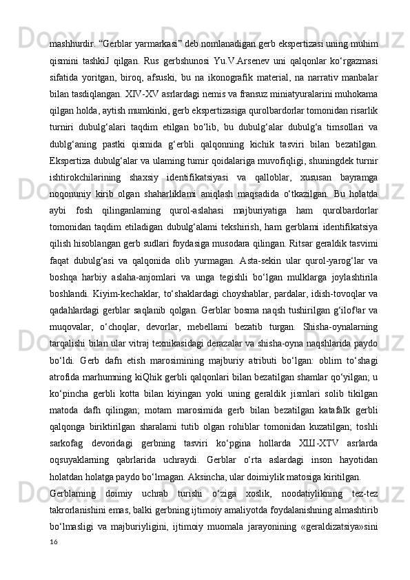 mashhurdir.  “ Gerblar yarmarkasi ”  deb nomlanadigan gerb ekspertizasi uning muhim
qismini   tashkiJ   qilgan.   Rus   gerbshunosi   Yu.V.Arsenev   uni   qalqonlar   ko‘rgazmasi
sifatida   yoritgan,   biroq,   afsuski,   bu   na   ikonografik   material,   na   narrativ   manbalar
bilan tasdiqlangan. XIV-XV asrlardagi nemis va fransuz miniatyuralarini muhokama
qilgan holda, aytish mumkinki, gerb ekspertizasiga qurolbardorlar tomonidan risarlik
turniri   dubulg‘alari   taqdim   etilgan   bo‘lib,   bu   dubulg‘alar   dubulg‘a   timsollari   va
dublg‘aning   pastki   qismida   g‘erbli   qalqonning   kichik   tasviri   bilan   bezatilgan.
Ekspertiza dubulg‘alar va ulaming tumir qoidalariga muvofiqligi, shuningdek turnir
ishtirokchilarining   shaxsiy   identifikatsiyasi   va   qalloblar,   xususan   bayramga
noqonuniy   kirib   olgan   shaharliklami   aniqlash   maqsadida   o‘tkazilgan.   Bu   holatda
aybi   fosh   qilinganlaming   qurol-aslahasi   majburiyatiga   ham   qurolbardorlar
tomonidan   taqdim   etiladigan   dubulg‘alami   tekshirish,   ham   gerblami   identifikatsiya
qilish hisoblangan gerb sudlari foydasiga musodara qilingan. Ritsar geraldik tasvimi
faqat   dubulg‘asi   va   qalqonida   olib   yurmagan.   Asta-sekin   ular   qurol-yarog‘lar   va
boshqa   harbiy   aslaha-anjomlari   va   unga   tegishli   bo‘lgan   mulklarga   joylashtirila
boshlandi. Kiyim-kechaklar, to‘shaklardagi  choyshablar, pardalar, idish-tovoqlar va
qadahlardagi   gerblar  saqlanib   qolgan.  Gerblar   bosma  naqsh   tushirilgan  g‘ilof!ar  va
muqovalar,   o‘choqlar,   devorlar,   mebellami   bezatib   turgan.   Shisha-oynalarning
tarqalishi bilan ular vitraj texnikasidagi derazalar va shisha-oyna naqshlarida paydo
bo‘ldi.   Gerb   dafn   etish   marosimining   majburiy   atributi   bo‘lgan:   oblim   to‘shagi
atrofida marhumning kiQhik gerbli qalqonlari bilan bezatilgan shamlar qo‘yilgan; u
ko‘pincha   gerbli   kotta   bilan   kiyingan   yoki   uning   geraldik   jismlari   solib   tikilgan
matoda   dafh   qilingan;   motam   marosimida   gerb   bilan   bezatilgan   katafalk   gerbli
qalqonga   biriktirilgan   sharalami   tutib   olgan   rohiblar   tomonidan   kuzatilgan;   toshli
sarkofag   devoridagi   gerbning   tasviri   ko‘pgina   hollarda   ХШ-XTV   asrlarda
oqsuyaklarning   qabrlarida   uchraydi.   Gerblar   o‘rta   aslardagi   inson   hayotidan
holatdan holatga paydo bo‘lmagan. Aksincha, ular doimiylik matosiga kiritilgan.
Gerblaming   doimiy   uchrab   turishi   o‘ziga   xoslik,   noodatiylikning   tez-tez
takrorlanishini emas, balki gerbning ijtimoiy amaliyotda foydalanishning almashtirib
bo‘lmasligi   va   majburiyligini,   ijtimoiy   muomala   jarayonining   «geraldizatsiya»sini
16 