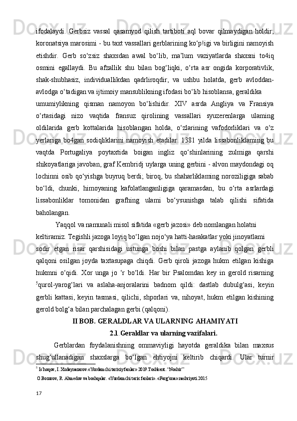 ifodalaydi.   Gerbsiz   vassal   qasamyod   qilish   tartiboti   aql   bovar   qilmaydigan   holdir;
koronatsiya marosimi - bu taxt vassallari gerblarining ko‘p!igi va birligini namoyish
etishdir.   Gerb   so‘zsiz   shaxsdan   awal   bo‘lib,   ma’lum   vaziyatlarda   shaxsni   to4iq
osmini   egallaydi.   Bu   afzallik   shu   bilan   bog‘liqki,   o‘rta   asr   ongida   korporativlik,
shak-shubhasiz,   individuallikdan   qadrliroqdir,   va   ushbu   holatda,   gerb   avloddan-
avlodga o‘tadigan va ijtimoiy mansublikning ifodasi bo‘lib hisoblansa, geraldika
umumiylikning   qisman   namoyon   bo‘lishidir.   XIV   asrda   Angliya   va   Fransiya
o‘rtasidagi   nizo   vaqtida   fransuz   qirolining   vassallari   syuzerenlarga   ulaming
oldilarida   gerb   kottalarida   hisoblangan   holda,   o‘zlarining   vafodorliklari   va   o‘z
yerlariga   bo4gan   sodiqliklarini   namoyish   etadilar.   1381   yilda   lissabonliklaming   bu
vaqtda   Portugaliya   poytaxtida   boigan   ingliz   qo‘shinlarining   zulmiga   qarshi
shikoyatlariga javoban, graf Kembridj uylarga uning gerbini - alvon maydondagi oq
lochinni osib qo‘yishga buyruq berdi;  biroq, bu shaharliklaming noroziligiga sabab
bo‘ldi,   chunki,   himoyaning   kafolatlanganligiga   qaramasdan,   bu   o‘rta   asrlardagi
lissabonliklar   tomonidan   grafhing   ulami   bo‘ysunishga   talab   qilishi   sifatida
baholangan.
 Yaqqol va namunali misol sifatida «gerb jazosi» deb nomlangan holatni
keltiramiz. Tegishli jazoga loyiq bo‘lgan nojo‘ya hatti-harakatlar yoki jinoyatlami
sodir   etgan   risar   qarshisidagi   ustunga   boshi   bilan   pastga   aylanib   qolgan   gerbli
qalqoni   osilgan   joyda   taxtasupaga   chiqdi.   Gerb   qiroli   jazoga   hukm   etilgan   kishiga
hukmni   o‘qidi.   Xor   unga   jo   ‘r   bo‘ldi.   Har   bir   Psalomdan   key   in   gerold   risarning
5
qurol-yarog‘lari   va   aslaha-anjoralarini   badnom   qildi:   dastlab   dubulg‘asi,   keyin
gerbli   kattasi,   keyin   tasmasi,   qilichi,   shporlari   va,   nihoyat,   hukm   etilgan   kishining
gerold bolg‘a bilan parchalagan gerbi (qalqoni). 
II BOB. GERALDLAR VA ULARNING AHAMIYATI
                                2.1 . Geraldlar va ularning vazifalari.
Gerblardan   foydalanishning   ommaviyligi   hayotda   geraldika   bilan   maxsus
shug‘ullanadigan   shaxslarga   bo‘lgan   ehtiyojni   keltirib   chiqardi.   Ular   turnir
5
  Is’hoqov, I. Xudaynazarov.«Yordamchi tarixiy fanlar» 2019.Toshkent. “Noshir”
 O.Bozorov, R. Ahmedov va boshqalar. «Yordamchi tarix fanlari». «Farg‘ona» nashriyoti.2015
17 