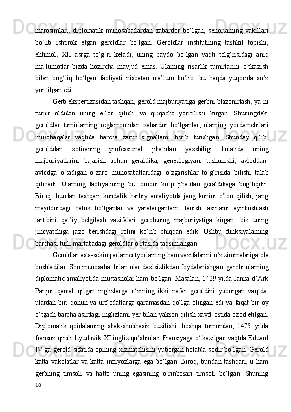 marosimlari,   diplomatik   munosabatlardan   xabardor   bo‘lgan,   senorlaming   vakillari
bo‘lib   ishtirok   etgan   geroldlar   bo‘lgan.   Geroldlar   institutining   tashkil   topishi,
ehtimol,   XII   asrga   to‘g‘ri   keladi;   uning   paydo   bo’lgan   vaqti   tolg‘risidagi   aniq
ma’lumotlar   bizda   hozircha   mavjud   emas.   Ulaming   risarlik   tumirlarini   o‘tkazish
bilan   bog‘liq   bo‘lgan   faoliyati   nisbatan   ma’lum   bo‘lib,   bu   haqda   yuqorida   so‘z
yuritilgan edi. 
Gerb ekspertizasidan tashqari, gerold majburiyatiga gerbni blazonirlash, ya’ni
turnir   oldidan   uning   e’lon   qilishi   va   qisqacha   yoritilishi   kirgan.   Shuningdek,
geroldlar   tumirlaming   reglamentidan   xabardor   bo‘lganlar,   ulaming   yordamchilari
musobaqalar   vaqtida   barcha   zarur   signallami   berib   turishgan.   Shunday   qilib,
gerolddan   xotiraning   professional   jihatidan   yaxshiligi   holatida   uning
majburiyatlarini   bajarish   uchun   geraldika,   genealogiyani   tushunishi,   avloddan-
avlodga   o‘tadigan   o‘zaro   munosabatlaridagi   o‘zgarishlar   to‘g‘risida   bilishi   talab
qilinadi.   Ulaming   faoliyatining   bu   tomoni   ko‘p   jihatdan   geraldikaga   bog‘liqdir.
Biroq,   bundan   tashqari   kundalik   harbiy   amaliyotda   jang   kunini   e’lon   qilish;   jang
maydonidagi   halok   bo‘lganlar   va   yaralanganlarni   tanish;   asirlami   ayirboshlash
tartibini   qat’iy   belgilash   vazifalari   geroldning   majburiyatiga   kirgan;   biz   uning
jinoyatchiga   jazo   berishdagi   rolini   ko‘rib   chiqqan   edik.   Ushbu   funksiyalaming
barchasi turli martabadagi geroldlar o‘rtasida taqsimlangan. 
Geroldlar asta-sekin parlamentyorlarning ham vazifalarini o‘z zimmalariga ola
boshladilar. Shu munosabat bilan ular daxlsizlikdan foydalanishgan, garchi ulaming
diplomatic amaliyotida mustasnolar ham bo‘lgan. Masalan, 1429 yilda Janna d’Ark
Parijni   qamal   qilgan   inglizlarga   o‘zining   ikki   nafar   geroldini   yuborgan   vaqtda,
ulardan   biri   qonun   va   urf-odatlarga   qaramasdan   qo‘lga   olingan   edi   va   faqat   bir   oy
o‘tgach barcha asirdagi inglizlami yer bilan yakson qilish xavfi ostida ozod etilgan.
Diplomatik   qoidalaming   shak-shubhasiz   buzilishi,   boshqa   tomondan,   1475   yilda
fransuz qiroli Lyudovik XI ingliz qo‘shinlari Fransiyaga o‘tkazilgan vaqtda Eduard
IV ga gerold sifatida opining xizmatchisini yuborgan holatda sodir bo‘lgan. Gerold
katta   vakolatlar   va   katta   imtiyozlarga   ega   bo‘lgan.   Biroq,   bundan   tashqari,   u   ham
gerbning   timsoli   va   hatto   uning   egasining   o‘rinbosari   timsoli   bo‘lgan.   Shuning
18 