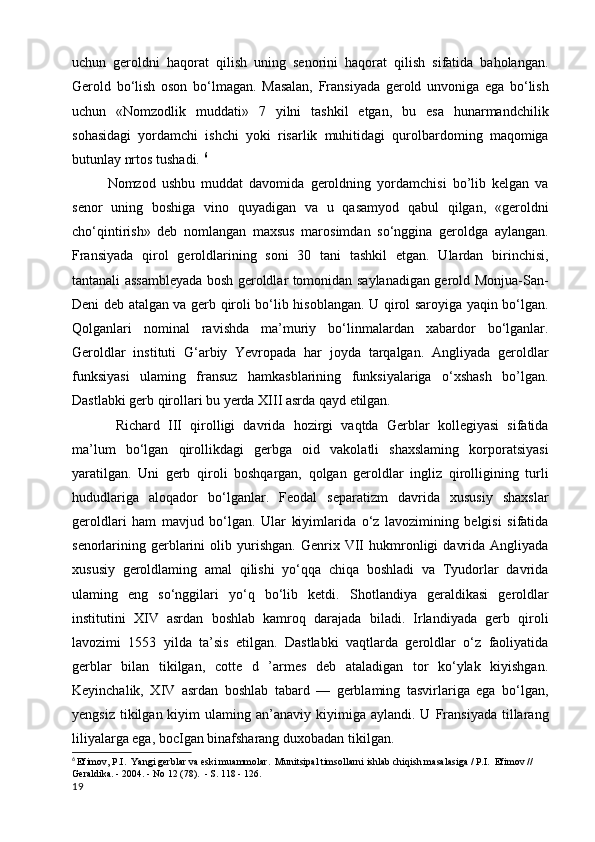 uchun   geroldni   haqorat   qilish   uning   senorini   haqorat   qilish   sifatida   baholangan.
Gerold   bo‘lish   oson   bo‘lmagan.   Masalan,   Fransiyada   gerold   unvoniga   ega   bo‘lish
uchun   «Nomzodlik   muddati»   7   yilni   tashkil   etgan,   bu   esa   hunarmandchilik
sohasidagi   yordamchi   ishchi   yoki   risarlik   muhitidagi   qurolbardoming   maqomiga
butunlay nrtos tushadi.  6
Nomzod   ushbu   muddat   davomida   geroldning   yordamchisi   bo’lib   kelgan   va
senor   uning   boshiga   vino   quyadigan   va   u   qasamyod   qabul   qilgan,   «geroldni
cho‘qintirish»   deb   nomlangan   maxsus   marosimdan   so‘nggina   geroldga   aylangan.
Fransiyada   qirol   geroldlarining   soni   30   tani   tashkil   etgan.   Ulardan   birinchisi,
tantanali assambleyada bosh geroldlar tomonidan saylanadigan gerold Monjua-San-
Deni deb atalgan va gerb qiroli bo‘lib hisoblangan. U qirol saroyiga yaqin bo‘lgan.
Qolganlari   nominal   ravishda   ma’muriy   bo‘linmalardan   xabardor   bo‘lganlar.
Geroldlar   instituti   G‘arbiy   Yevropada   har   joyda   tarqalgan.   Angliyada   geroldlar
funksiyasi   ulaming   fransuz   hamkasblarining   funksiyalariga   o‘xshash   bo’lgan.
Dastlabki gerb qirollari bu yerda XIII asrda qayd etilgan.
  Richard   III   qirolligi   davrida   hozirgi   vaqtda   Gerblar   kollegiyasi   sifatida
ma’lum   bo‘lgan   qirollikdagi   gerbga   oid   vakolatli   shaxslaming   korporatsiyasi
yaratilgan.   Uni   gerb   qiroli   boshqargan,   qolgan   geroldlar   ingliz   qirolligining   turli
hududlariga   aloqador   bo‘lganlar.   Feodal   separatizm   davrida   xususiy   shaxslar
geroldlari   ham   mavjud   bo‘lgan.   Ular   kiyimlarida   o‘z   lavozimining   belgisi   sifatida
senorlarining  gerblarini   olib  yurishgan.   Genrix  VII   hukmronligi   davrida   Angliyada
xususiy   geroldlaming   amal   qilishi   yo‘qqa   chiqa   boshladi   va   Tyudorlar   davrida
ulaming   eng   so‘nggilari   yo‘q   bo‘lib   ketdi.   Shotlandiya   geraldikasi   geroldlar
institutini   XIV   asrdan   boshlab   kamroq   darajada   biladi.   Irlandiyada   gerb   qiroli
lavozimi   1553   yilda   ta’sis   etilgan.   Dastlabki   vaqtlarda   geroldlar   o‘z   faoliyatida
gerblar   bilan   tikilgan,   cotte   d   ’armes   deb   ataladigan   tor   ko‘ylak   kiyishgan.
Keyinchalik,   XIV   asrdan   boshlab   tabard   —   gerblaming   tasvirlariga   ega   bo‘lgan,
yengsiz   tikilgan  kiyim  ulaming  an’anaviy  kiyimiga  aylandi.  U  Fransiyada  tillarang
liliyalarga ega, bocIgan binafsharang duxobadan tikilgan.
6
  Efimov, P.I.  Yangi gerblar va eski muammolar.  Munitsipal timsollarni ishlab chiqish masalasiga / P.I.  Efimov // 
Geraldika. - 2004. - No 12 (78).  - S. 118 - 126.
19 