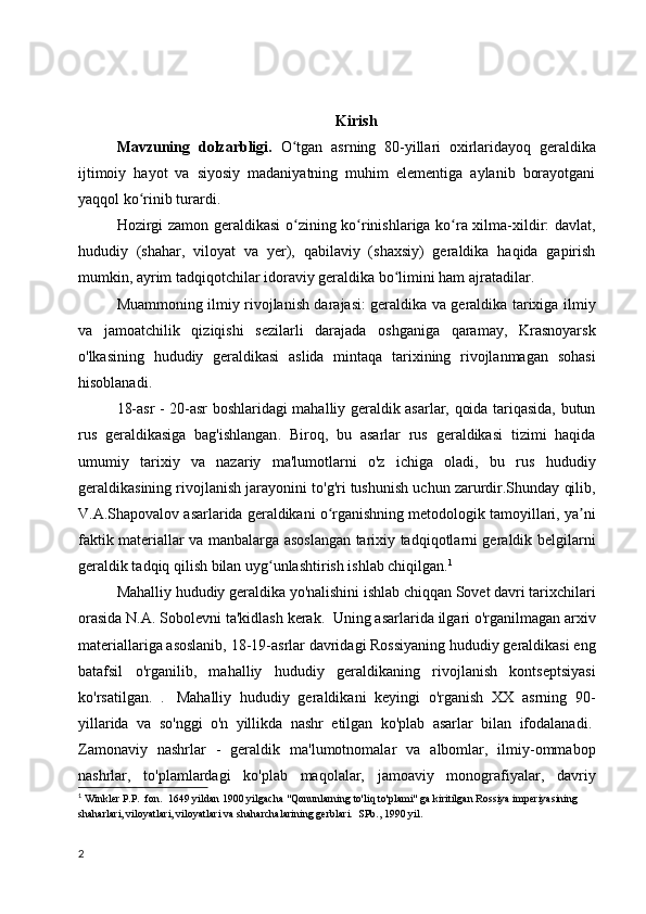 Kirish
Mavzuning   dolzarbligi.   O tgan   asrning   80-yillari   oxirlaridayoq   geraldikaʻ
ijtimoiy   hayot   va   siyosiy   madaniyatning   muhim   elementiga   aylanib   borayotgani
yaqqol ko rinib 	
ʻ turardi.
Hozirgi zamon geraldikasi  o zining ko rinishlariga ko ra xilma-xildir: davlat,	
ʻ ʻ ʻ
hududiy   (shahar,   viloyat   va   yer),   qabilaviy   (shaxsiy)   geraldika   haqida   gapirish
mumkin, ayrim tadqiqotchilar idoraviy geraldika bo limini ham ajratadilar	
ʻ .
Muammoning ilmiy rivojlanish darajasi: geraldika va geraldika tarixiga ilmiy
va   jamoatchilik   qiziqishi   sezilarli   darajada   oshganiga   qaramay,   Krasnoyarsk
o'lkasining   hududiy   geraldikasi   aslida   mintaqa   tarixining   rivojlanmagan   sohasi
hisoblanadi.
18-asr - 20-asr boshlaridagi mahalliy geraldik asarlar, qoida tariqasida, butun
rus   geraldikasiga   bag'ishlangan .   Biroq,   bu   asarlar   rus   geraldikasi   tizimi   haqida
umumiy   tarixiy   va   nazariy   ma'lumotlarni   o'z   ichiga   oladi,   bu   rus   hududiy
geraldikasining rivojlanish jarayonini to'g'ri tushunish uchun zarurdir.Shunday qilib,
V.A.Shapovalov asarlarida geraldikani o rganishning metodologik tamoyillari, ya ni	
ʻ ʼ
faktik materiallar va manbalarga asoslangan tarixiy tadqiqotlarni geraldik belgilarni
geraldik tadqiq qilish bilan uyg unlashtirish ishlab chiqilgan.	
ʻ 1
Mahalliy hududiy geraldika yo'nalishini ishlab chiqqan Sovet davri tarixchilari
orasida N.A. Sobolevni ta'kidlash kerak.    Uning asarlarida ilgari o'rganilmagan arxiv
materiallariga asoslanib, 18-19-asrlar davridagi Rossiyaning hududiy geraldikasi eng
batafsil   o'rganilib,   mahalliy   hududiy   geraldikaning   rivojlanish   kontseptsiyasi
ko'rsatilgan.   .     Mahalliy   hududiy   geraldikani   keyingi   o'rganish   XX   asrning   90-
yillarida   va   so'nggi   o'n   yillikda   nashr   etilgan   ko'plab   asarlar   bilan   ifodalanadi.  
Zamonaviy   nashrlar   -   geraldik   ma'lumotnomalar   va   albomlar,   ilmiy-ommabop
nashrlar,   to'plamlardagi   ko'plab   maqolalar,   jamoaviy   monografiyalar,   davriy
1
  Winkler P.P.  fon.  1649 yildan 1900 yilgacha "Qonunlarning to'liq to'plami" ga kiritilgan Rossiya imperiyasining 
shaharlari, viloyatlari, viloyatlari va shaharchalarining gerblari.  SPb., 1990 yil.
2 