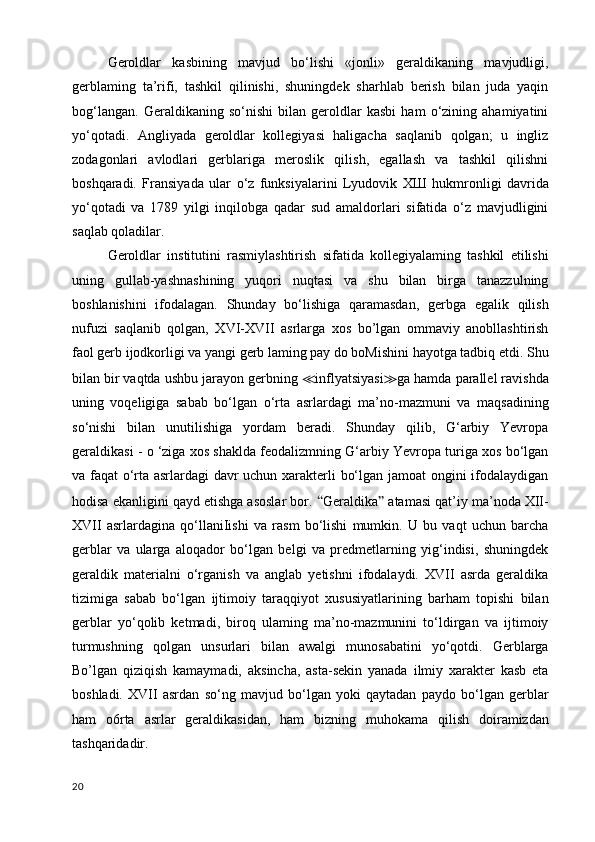   Geroldlar   kasbining   mavjud   bo‘lishi   «jonli»   geraldikaning   mavjudligi,
gerblaming   ta’rifi,   tashkil   qilinishi,   shuningdek   sharhlab   berish   bilan   juda   yaqin
bog‘langan.   Geraldikaning   so‘nishi   bilan   geroldlar   kasbi   ham   o‘zining   ahamiyatini
yo‘qotadi.   Angliyada   geroldlar   kollegiyasi   haligacha   saqlanib   qolgan;   u   ingliz
zodagonlari   avlodlari   gerblariga   meroslik   qilish,   egallash   va   tashkil   qilishni
boshqaradi.   Fransiyada   ular   о ‘z   funksiyalarini   Lyudovik   ХШ   hukmronligi   davrida
yo‘qotadi   va   1789   yilgi   inqilobga   qadar   sud   amaldorlari   sifatida   o‘z   mavjudligini
saqlab qoladilar.
Geroldlar   institutini   rasmiylashtirish   sifatida   kollegiyalaming   tashkil   etilishi
uning   gullab-yashnashining   yuqori   nuqtasi   va   shu   bilan   birga   tanazzulning
boshlanishini   ifodalagan.   Shunday   bo‘lishiga   qaramasdan,   gerbga   egalik   qilish
nufuzi   saqlanib   qolgan,   XVI-XVII   asrlarga   xos   bo’lgan   ommaviy   anobllashtirish
faol gerb ijodkorligi va yangi gerb laming pay do boMishini hayotga tadbiq etdi. Shu
bilan bir vaqtda ushbu jarayon gerbning  ≪ inflyatsiyasi ≫ ga hamda parallel ravishda
uning   voqeligiga   sabab   bo‘lgan   o‘rta   asrlardagi   ma’no-mazmuni   va   maqsadining
so‘nishi   bilan   unutilishiga   yordam   beradi.   Shunday   qilib,   G‘arbiy   Yevropa
geraldikasi - o ‘ziga xos shaklda feodalizmning G‘arbiy Yevropa turiga xos bo‘lgan
va faqat o‘rta asrlardagi  davr uchun xarakterli bo‘lgan jamoat ongini ifodalaydigan
hodisa ekanligini qayd etishga asoslar bor.  “ Geraldika ”  atamasi qat’iy ma’noda XII-
XVII   asrlardagina   qo‘llaniIishi   va   rasm   bo‘lishi   mumkin.   U   bu   vaqt   uchun   barcha
gerblar   va   ularga   aloqador   bo‘lgan   belgi   va   predmetlarning   yig‘indisi,   shuningdek
geraldik   materialni   o‘rganish   va   anglab   yetishni   ifodalaydi.   XVII   asrda   geraldika
tizimiga   sabab   bo‘lgan   ijtimoiy   taraqqiyot   xususiyatlarining   barham   topishi   bilan
gerblar   yo‘qolib   ketmadi,   biroq   ulaming   ma’no-mazmunini   to‘ldirgan   va   ijtimoiy
turmushning   qolgan   unsurlari   bilan   awalgi   munosabatini   yo‘qotdi.   Gerblarga
Bo’lgan   qiziqish   kamaymadi,   aksincha,   asta-sekin   yanada   ilmiy   xarakter   kasb   eta
boshladi.   XVII   asrdan   so‘ng   mavjud   bo‘lgan   yoki   qaytadan   paydo   bo‘lgan   gerblar
ham   o6rta   asrlar   geraldikasidan,   ham   bizning   muhokama   qilish   doiramizdan
tashqaridadir. 
20 