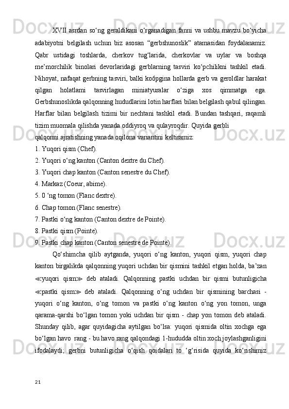 XVII   asrdan   so‘ng   geraldikani   o‘rganadigan   fanni   va   ushbu   mavzu   bo‘yicha
adabiyotni   belgilash   uchun   biz   asosan   “ gerbshunoslik ”   atamasidan   foydalanamiz.
Qabr   ustidagi   toshlarda,   cherkov   tug‘larida,   cherkovlar   va   uylar   va   boshqa
me’morchilik   binolari   devorlaridagi   gerblarning   tasviri   ko‘pchilikni   tashkil   etadi.
Nihoyat, nafaqat gerbning tasviri, balki ko6pgina hollarda gerb va geroldlar harakat
qilgan   holatlami   tasvirlagan   miniatyuralar   o‘ziga   xos   qimmatga   ega.
Gerbshunoslikda qalqonning hududlarini lotin harflari bilan belgilash qabul qilingan.
Harflar   bilan   belgilash   tizimi   bir   nechtani   tashkil   etadi.   Bundan   tashqari,   raqamli
tizim muomala qilishda yanada oddiyroq va qulayroqdir.  Quyida gerbli
qalqonni ajratishning yanada oqilona variantini keltiramiz:
1. Yuqori qism (Chef). 
2. Yuqori o‘ng kanton (Canton dextre du Chef).
3. Yuqori chap kanton (Canton senestre du Chef).
4. Markaz (Coeur, abime).
5. 0 ‘ng tomon (Flanc dextre).
6. Chap tomon (Flanc senestre).
7. Pastki o‘ng kanton (Canton dextre de Pointe).
8. Pastki qism (Pointe).
9. Pastki chap kanton (Canton senestre de Pointe).
Qo‘shimcha   qilib   aytganda,   yuqori   o‘ng   kanton,   yuqori   qism,   yuqori   chap
kanton birgalikda qalqonning yuqori uchdan bir qismini tashkil etgan holda, ba’zan
≪ yuqori   qism ≫   deb   ataladi.   Qalqonning   pastki   uchdan   bir   qismi   butunligicha
≪ pastki   qism ≫   deb   ataladi.   Qalqonning   o‘ng   uchdan   bir   qismining   barchasi   -
yuqori   o‘ng   kanton,   o‘ng   tomon   va   pastki   o‘ng   kanton   o‘ng   yon   tomon,   unga
qarama-qarshi   bo‘lgan   tomon   yoki   uchdan   bir   qism   -   chap   yon   tomon   deb   ataladi.
Shunday   qilib,   agar   quyidagicha   aytilgan   bo‘lsa:   yuqori   qismida   oltin   xochga   ega
bo‘lgan havo  rang - bu havo rang qalqondagi 1-hududda oltin xoch joylashganligini
ifodalaydi;   gerbni   butunligicha   o‘qish   qoidalari   to   ‘g‘risida   quyida   ko‘rishimiz
21 