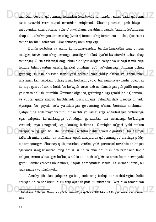 mumkin. Gerbli   7
qalqonning tomonlari kuzatuvchi  tomonidan emas,  balki qalqonni
tutib   turuvchi   risar   nuqtai   nazaridan   aniqlanadi.   Shuning   uchun,   gerb   bizga—
gerbovnikni kuzatuvchilar yoki o‘quvchilarga qaratilgan vaqtda, bizning ko‘zimizga
chap bo‘lib ko‘ringan tomon o‘ng (dextre) tomon, o‘ng tomon esa — chap (senestre)
tomon bo‘lib hisoblanadi. Ular shunday nomlarga ega.
Bunda   gerbdagi   va   uning   kompozisiyasidagi   barcha   harakatlar   ham   o‘ngga
intilgan,  tasvir   ham  o‘ng tomonga  qaratilgan bo‘ladi  (ya’ni  kuzatuvchi   uchun  chap
tomonga). O‘rta asrlardagi ong uchun tutib yuriladigan qalqon va undagi tasvir orqa
tomoni   bilan   raqibga   qarshi   harakat   qilishiga   yo’l   qo‘yilmagan.   Shuning   uchun
gerbdagi   shunga   o‘xshash   tasvir   yoki   qalbaki,   yoki   jiddiy   e’tibor   va   izohni   talab
qiladigan   kamdan-kam   uchraydigan   hodisadir,   yoki   biz   zamonaviy   nashr   bilan   ish
ko‘rayotgan bo‘lsak, u holda bu ko‘zguli tasvir deb nomlanadigan poligrafik nuqson
yoki xato bo‘lishi mumkin. Umuman olganda, gerbning o‘ng (geraldik o‘ng) tomoni
va   yuqori   qismi   azizroq   hisoblanadi.   Bu   jismlami   joylashtirishda   hisobga   olinadi.
Ayniqsa,   bu   quyida   so‘z   yuritiladigan   gerblarning   o‘mini   bosishda   muhimdir.
Qalqonning gerb  maydoni  turli,  bir   nechta  yo‘nalishIarga  keltiriladigan  bo‘linishga
ega:   qalqonni   ko‘ndalangiga   bo‘iadigan   gorizontal;   uni   uzunasiga   bo‘ladigan
vertikal;   qiya   (diagonal)   va   ulaming   birikmasi.   Chiziqlar   to‘g4ri   yoki   imkon
darajasida   egilgan   bo‘lishi   mumkin.   Gerbshunoslik   geraldik   grafikani   bir   tizimga
keltirish imkoniyatlari va usullarini topish maqsadida qalqonning bo‘linishiga jiddiy
e’tibor qaratgan. Shunday qilib, masalan, vertikal yoki gorizontal ravishda bo‘lingan
qalqonda   ranglar   nisbati   teng   bo‘lsa,   u   holda   buni   bo‘linish   deb   hisoblash   taklif
etilgan, ammo u buzilgan bo‘lsa, u holda bo‘linish to‘g‘risida emas, balki kesim yoki
gerbli   jismlar   (pieces   honorables)   haqida   so‘z   yuritish   lozim.   Ta’kidlash   joizki,   bu
juda rasmiy yondashuvdir.
Amaliy   jihatdan   qalqonni   gerbli   jismlarning   tashqi   ko‘rinishidangina   kelib
chiqqan holda boelinishi qismlarga ajratish juda murakkabdir. Geraldika tomonidan
7
  Saidboboyev,   Z.Choriyev.   Maxsus   tarixiy   fanlar   asoslari.O’quv   qo‘llanma.   2015   Tokarev,   S.Religiya   narodov   mira.   «Nauka».
1989 .
22 