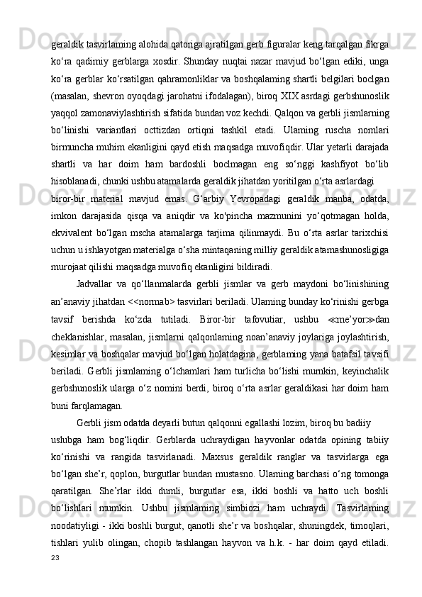 geraldik tasvirlaming alohida qatoriga ajratilgan gerb figuralar keng tarqalgan fikrga
ko‘ra   qadimiy   gerblarga   xosdir.   Shunday   nuqtai   nazar   mavjud   bo‘lgan   ediki,   unga
ko‘ra gerblar ko‘rsatilgan qahramonliklar va boshqalaming shartli belgilari boclgan
(masalan, shevron oyoqdagi jarohatni ifodalagan), biroq XIX asrdagi gerbshunoslik
yaqqol zamonaviylashtirish sifatida bundan voz kechdi. Qalqon va gerbli jismlarning
bo‘linishi   variantlari   octtizdan   ortiqni   tashkil   etadi.   Ulaming   ruscha   nomlari
birmuncha muhim ekanligini qayd etish maqsadga muvofiqdir. Ular yetarli darajada
shartli   va   har   doim   ham   bardoshli   boclmagan   eng   so‘nggi   kashfiyot   bo‘lib
hisoblanadi, chunki ushbu atamalarda geraldik jihatdan yoritilgan o‘rta asrlardagi
biror-bir   material   mavjud   emas.   G‘arbiy   Yevropadagi   geraldik   manba,   odatda,
imkon   darajasida   qisqa   va   aniqdir   va   ko'pincha   mazmunini   yo‘qotmagan   holda,
ekvivalent   bo‘lgan   mscha   atamalarga   tarjima   qilinmaydi.   Bu   o‘rta   asrlar   tarixchisi
uchun u ishlayotgan materialga o‘sha mintaqaning milliy geraldik atamashunosligiga
murojaat qilishi maqsadga muvofiq ekanligini bildiradi.
Jadvallar   va   qo‘llanmalarda   gerbli   jismlar   va   gerb   maydoni   bo‘linishining
an’anaviy jihatdan <<normab> tasvirlari beriladi. Ulaming bunday ko‘rinishi gerbga
tavsif   berishda   ko‘zda   tutiladi.   Biror-bir   tafovutiar,   ushbu   ≪ me’yor ≫ dan
cheklanishlar,   masalan,   jismlarni   qalqonlaming   noan’anaviy   joylariga   joylashtirish,
kesimlar va boshqalar mavjud bo‘lgan holatdagina, gerblaming yana batafsil tavsifi
beriladi.   Gerbli   jismlaming   o‘lchamlari   ham   turlicha   bo‘lishi   murnkin,   keyinchalik
gerbshunoslik ularga o‘z nomini  berdi, biroq o‘rta asrlar  geraldikasi  har  doim  ham
buni farqlamagan.
Gerbli jism odatda deyarli butun qalqonni egallashi lozim, biroq bu badiiy
uslubga   ham   bog‘liqdir.   Gerblarda   uchraydigan   hayvonlar   odatda   opining   tabiiy
ko‘rinishi   va   rangida   tasvirlanadi.   Maxsus   geraldik   ranglar   va   tasvirlarga   ega
bo‘lgan she’r, qoplon, burgutlar bundan mustasno. Ulaming barchasi o‘ng tomonga
qaratilgan.   She’rlar   ikki   dumli,   burgutlar   esa,   ikki   boshli   va   hatto   uch   boshli
bo‘lishlari   mumkin.   Ushbu   jismlaming   simbiozi   ham   uchraydi.   Tasvirlaming
noodatiyligi - ikki boshli  burgut, qanotli she’r va boshqalar, shuningdek, timoqlari,
tishlari   yulib   olingan,   chopib   tashlangan   hayvon   va   h.k.   -   har   doim   qayd   etiladi.
23 