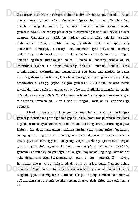 Gerblardagi   o‘simliklar   ko‘pincha   o‘zining   tabiiy   ko^inishida   tasvirlanadi,   liliyalar
bundan mustasno, biroq ma’lum uslubga keltirilganlari ham uchraydi. Gerb tasvirlari
orasida,   shuningdek,   quyosh,   oy,   yulduzlar   bo4lishi   mumkin.   Aslini   olganda,
gerblarda   deyarli   har   qanday   predmet   yoki   hayvonning   tasviri   ham   paydo   bo‘lishi
mumkin.   Qalqonda   bir   nechta   bir   turdagi   jismlar-tangalar,   xalqalar,   qozonlar
joylashadigan   bo‘lsa,   u   holda   ulaming   joylashishi   uchburchakli   qalqonning
konturlarini   takrorlaydi.   Gerbdagi   jism   ko’pincha   gerb   maydonida   o‘zining
joylashishiga qarab tavsiflanadi: agar qalqon maydonining markazida to‘g‘ri turgan
holatdan   og‘ishlar   kuzatiladigan   bo‘lsa,   u   holda   bu   noodatiy   hisoblanadi   va
ko’rsatiladi.   Qalqon   bir   nechta   maydonga   bo‘linishi   mumkin.   Shunda   ularda
tasvirlanadigan   predmetlarning   mutanosibligi   shu   bilan   aniqlanadiki,   ko‘pgina
xususiy gerblaming har bir maydoni - bu alohida gerbdir. Ko‘pgina xususiy gerblar,
shakshubhasiz,   so’nggi   paydo   bo‘lgan   gerblardir.   ХУП - ХУШ   asrlarda   nemis
knyazliklarining gerblari, ayniqsa, ko ' payib ketgan. Dastlabki  namunalar  ko‘pincha
juda oddiy va sodda bo‘ladi. Geraldik tasvirlarda ma’lum darajada muayyan ranglar
to‘plamidan   foydalaniladi.   Geraldikada   u   ranglari,   metallar   va   qoplamalarga
bo‘linadi.
  Afsuski,   bizga   faqat   muhrlar   yoki   ularning   ottisklari   orqali   ma’lum   bo‘lgan
gerblarga nisbatan ranglar to‘g‘risida gapirish o‘rinli emas. Rangli tasvirni, umuman
olganda, hamma joyda ham uchratib bo‘lmaydi. Gerbning tasviri tushiriladigan yuza
fakturasi   har   doim   ham   uning   ranglarda   amalga   oshirilishiga   imkon   bermagan.
Bularga qurol-yarog‘lar va aslahalardagi tasvirlar kiradi, unda o‘rta asrlarda metailni
badiiy   qayta   ishlashning   yetarli   darajadagi   yuqori   texnikasiga   qaramasdan,   ranglar
gammasi   juda   cheklangan   va   ko‘proq   o‘yma   naqshlar   qo‘llanilgan.   Dastlabki
gerbovniklar  butunlay bo‘yalmagan bo‘lsa, gerb maydonlarining rangi  katta harflar
yoki   qisqartmalar   bilan   belgilangan.   (A.   -oltin,   a.,   arg   -   kumush,   G   —   alvon,
fransuzcha   gueles   va   boshqalar),   odatda,   o‘rta   asrlardagi   butun   Yevropa   uchun
umumiy   bo‘lgan   fransuzcha   geraldik   atamalardan   foydalangan   holda.   Geraldik
ranglami   qayd   etishning   harfli   tizimidan   tashqari,   boshqa   tizimlari   ham   mavjud
bo‘lgan,   masalan   astrologik   belgilar   yordamida   qayd   etish.   Kitob   chop   etilishining
24 