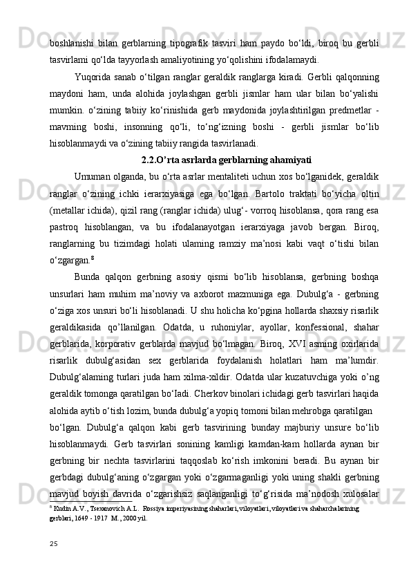 boshlanishi   bilan   gerblarning   tipografik   tasviri   ham   paydo   bo‘ldi,   biroq   bu   gerbli
tasvirlami qo‘lda tayyorlash amaliyotining yo‘qolishini ifodalamaydi. 
Yuqorida   sanab  o‘tilgan  ranglar  geraldik  ranglarga   kiradi.  Gerbli   qalqonning
maydoni   ham,   unda   alohida   joylashgan   gerbli   jismlar   ham   ular   bilan   bo‘yalishi
mumkin.   o‘zining   tabiiy   ko‘rinishida   gerb   maydonida   joylashtirilgan   predmetlar   -
mavming   boshi,   insonning   qo‘li,   to‘ng‘izning   boshi   -   gerbli   jismlar   bo‘lib
hisoblanmaydi va o‘zining tabiiy rangida tasvirlanadi.
2.2.O’rta asrlarda gerblarning ahamiyati
Umuman olganda, bu o‘rta asrlar mentaliteti uchun xos bo‘lganidek, geraldik
ranglar   o‘zining   ichki   ierarxiyasiga   ega   bo‘lgan.   Bartolo   traktati   bo‘yicha   oltin
(metallar ichida), qizil rang (ranglar ichida) ulug‘- vorroq hisoblansa, qora rang esa
pastroq   hisoblangan,   va   bu   ifodalanayotgan   ierarxiyaga   javob   bergan.   Biroq,
ranglarning   bu   tizimdagi   holati   ulaming   ramziy   ma’nosi   kabi   vaqt   o‘tishi   bilan
o‘zgargan. 8
Bunda   qalqon   gerbning   asosiy   qismi   bo‘lib   hisoblansa,   gerbning   boshqa
unsurlari   ham   muhim   ma’noviy   va   axborot   mazmuniga   ega.   Dubulg‘a   -   gerbning
o‘ziga xos unsuri bo‘li hisoblanadi. U shu holicha ko‘pgina hollarda shaxsiy risarlik
geraldikasida   qo’llanilgan.   Odatda,   u   ruhoniylar,   ayollar,   konfessional,   shahar
gerblarida,   korporativ   gerblarda   mavjud   bo‘lmagan.   Biroq,   XVI   asming   oxirlarida
risarlik   dubulg‘asidan   sex   gerblarida   foydalanish   holatlari   ham   ma’lumdir.
Dubulg‘alaming  turlari   juda   ham   xilma-xildir.  Odatda  ular   kuzatuvchiga  yoki   o’ng
geraldik tomonga qaratilgan bo‘Iadi. Cherkov binolari ichidagi gerb tasvirlari haqida
alohida aytib o‘tish lozim, bunda dubulg‘a yopiq tomoni bilan mehrobga qaratilgan
bo‘lgan.   Dubulg‘a   qalqon   kabi   gerb   tasvirining   bunday   majburiy   unsure   bo‘lib
hisoblanmaydi.   Gerb   tasvirlari   sonining   kamligi   kamdan-kam   hollarda   aynan   bir
gerbning   bir   nechta   tasvirlarini   taqqoslab   ko‘rish   imkonini   beradi.   Bu   aynan   bir
gerbdagi   dubulg‘aning   o‘zgargan   yoki   o‘zgarmaganligi   yoki   uning   shakli   gerbning
mavjud   boyish   davrida   o‘zgarishsiz   saqlanganligi   to‘g‘risida   ma’nodosh   xulosalar
8
  Kudin A.V., Tsexanovich A.L.  Rossiya imperiyasining shaharlari, viloyatlari, viloyatlari va shaharchalarining 
gerblari, 1649 - 1917  M., 2000 yil.
25 