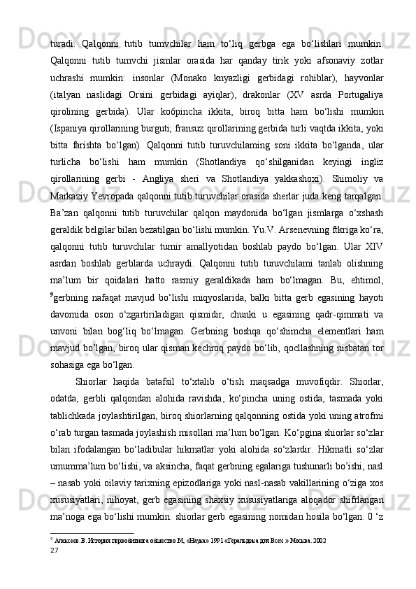 turadi.   Qalqonni   tutib   tumvchilar   ham   to‘liq   gerbga   ega   bo‘lishlari   mumkin.
Qalqonni   tutib   tumvchi   jismlar   orasida   har   qanday   tirik   yoki   afsonaviy   zotlar
uchrashi   mumkin:   insonlar   (Monako   knyazligi   gerbidagi   rohiblar),   hayvonlar
(italyan   naslidagi   Orsini   gerbidagi   ayiqlar),   drakonlar   (XV   asrda   Portugaliya
qirolining   gerbida).   Ular   ko6pincha   ikkita,   biroq   bitta   ham   bo‘lishi   mumkin
(Ispaniya qirollarining burguti; fransuz qirollarining gerbida turli vaqtda ikkita, yoki
bitta   farishta   bo‘lgan).   Qalqonni   tutib   turuvchilaming   soni   ikkita   bo‘lganda,   ular
turlicha   bo‘lishi   ham   mumkin   (Shotlandiya   qo‘shilganidan   keyingi   ingliz
qirollarining   gerbi   -   Angliya   sheri   va   Shotlandiya   yakkashoxi).   Shimoliy   va
Markaziy Yevropada qalqonni tutib turuvchilar orasida sherlar juda keng tarqalgan.
Ba’zan   qalqonni   tutib   turuvchilar   qalqon   maydonida   bo‘lgan   jismlarga   o‘xshash
geraldik belgilar bilan bezatilgan bo‘lishi mumkin. Yu.V. Arsenevning ftkriga ko‘ra,
qalqonni   tutib   turuvchilar   turnir   amallyotidan   boshlab   paydo   bo‘lgan.   Ular   XIV
asrdan   boshlab   gerblarda   uchraydi.   Qalqonni   tutib   turuvchilami   tanlab   olishning
ma’lum   bir   qoidalari   hatto   rasmiy   geraldikada   ham   bo‘lmagan.   Bu,   ehtimol,
9
gerbning   nafaqat   mavjud   bo‘lishi   miqyoslarida,   balki   bitta   gerb   egasining   hayoti
davomida   oson   o‘zgartiriladigan   qismidir,   chunki   u   egasining   qadr-qimmati   va
unvoni   bilan   bog‘liq   bo‘lmagan.   Gerbning   boshqa   qo‘shimcha   elementlari   ham
mavjud bo’lgan, biroq ular qisman kechroq paydo bo‘lib, qocllashning nisbatan tor
sohasiga ega bo‘lgan.
Shiorlar   haqida   batafsil   to‘xtalib   o‘tish   maqsadga   muvofiqdir.   Shiorlar,
odatda,   gerbli   qalqondan   alohida   ravishda,   ko‘pincha   uning   ostida,   tasmada   yoki
tablichkada joylashtirilgan, biroq shiorlarning qalqonning ostida yoki uning atrofmi
o‘rab turgan tasmada joylashish misollari ma’lum bo‘lgan. Ko‘pgina shiorlar so‘zlar
bilan   ifodalangan   bo‘ladibular   hikmatlar   yoki   alohida   so‘zlardir.   Hikmatli   so‘zlar
umumma’lum bo‘lishi, va aksincha, faqat gerbning egalariga tushunarli bo’ishi, nasl
– nasab yoki oilaviy tarixning epizodlariga yoki nasl-nasab vakillarining o‘ziga xos
xususiyatlari,   nihoyat,   gerb   egasining   shaxsiy   xususiyatlariga   aloqador   shifrlangan
ma’noga ega bo‘lishi mumkin. shiorlar gerb egasining nomidan hosila bo‘lgan. 0 ‘z
9
  Алексеев.В. История первобитнога обшество.М, «Наука» 1991 «Геральдика для Всех » Москва. 2002
27