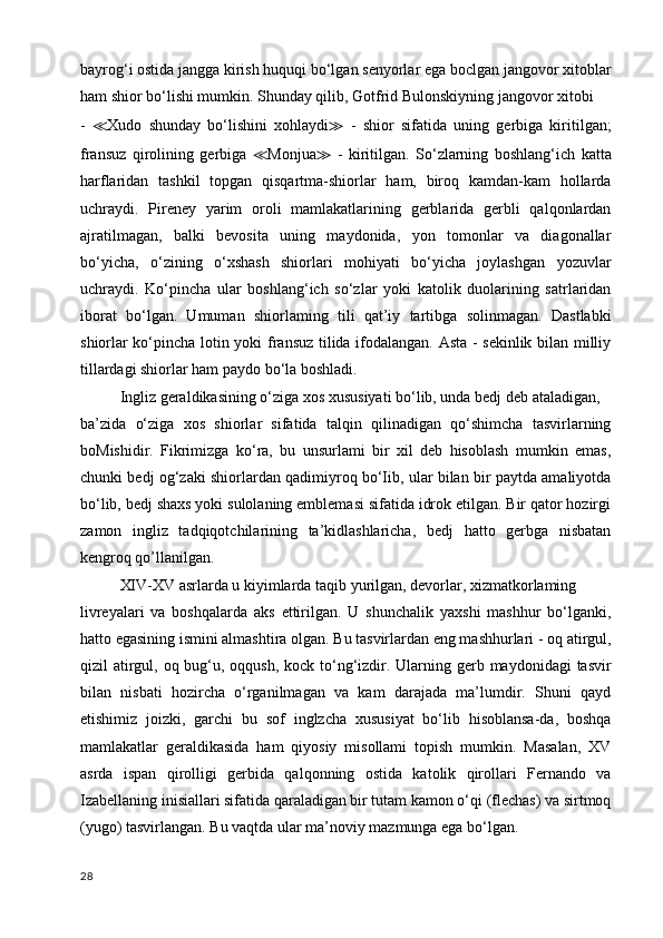 bayrog‘i ostida jangga kirish huquqi bo‘lgan senyorlar ega boclgan jangovor xitoblar
ham shior bo‘lishi mumkin. Shunday qilib, Gotfrid Bulonskiyning jangovor xitobi
-   ≪ Xudo   shunday   bo‘lishini   xohlaydi ≫   -   shior   sifatida   uning   gerbiga   kiritilgan;
fransuz   qirolining   gerbiga   ≪ Monjua ≫   -   kiritilgan.   So‘zlarning   boshlang‘ich   katta
harflaridan   tashkil   topgan   qisqartma-shiorlar   ham,   biroq   kamdan-kam   hollarda
uchraydi.   Pireney   yarim   oroli   mamlakatlarining   gerblarida   gerbli   qalqonlardan
ajratilmagan,   balki   bevosita   uning   maydonida,   yon   tomonlar   va   diagonallar
bo‘yicha,   o‘zining   o‘xshash   shiorlari   mohiyati   bo‘yicha   joylashgan   yozuvlar
uchraydi.   Ko‘pincha   ular   boshlang‘ich   so‘zlar   yoki   katolik   duolarining   satrlaridan
iborat   bo‘lgan.   Umuman   shiorlaming   tili   qat’iy   tartibga   solinmagan.   Dastlabki
shiorlar ko‘pincha lotin yoki fransuz tilida ifodalangan. Asta - sekinlik bilan milliy
tillardagi shiorlar ham paydo bo‘la boshladi.
Ingliz geraldikasining o‘ziga xos xususiyati bo‘lib, unda bedj deb ataladigan,
ba’zida   o‘ziga   xos   shiorlar   sifatida   talqin   qilinadigan   qo‘shimcha   tasvirlarning
boMishidir.   Fikrimizga   ko‘ra,   bu   unsurlami   bir   xil   deb   hisoblash   mumkin   emas,
chunki bedj og‘zaki shiorlardan qadimiyroq bo‘Iib, ular bilan bir paytda amaliyotda
bo‘lib, bedj shaxs yoki sulolaning emblemasi sifatida idrok etilgan. Bir qator hozirgi
zamon   ingliz   tadqiqotchilarining   ta’kidlashlaricha,   bedj   hatto   gerbga   nisbatan
kengroq qo’llanilgan. 
XIV-XV asrlarda u kiyimlarda taqib yurilgan, devorlar, xizmatkorlaming
livreyalari   va   boshqalarda   aks   ettirilgan.   U   shunchalik   yaxshi   mashhur   bo‘lganki,
hatto egasining ismini almashtira olgan. Bu tasvirlardan eng mashhurlari - oq atirgul,
qizil atirgul, oq bug‘u, oqqush, kock to‘ng‘izdir. Ularning gerb maydonidagi  tasvir
bilan   nisbati   hozircha   o‘rganilmagan   va   kam   darajada   ma’lumdir.   Shuni   qayd
etishimiz   joizki,   garchi   bu   sof   inglzcha   xususiyat   bo‘lib   hisoblansa-da,   boshqa
mamlakatlar   geraldikasida   ham   qiyosiy   misollami   topish   mumkin.   Masalan,   XV
asrda   ispan   qirolligi   gerbida   qalqonning   ostida   katolik   qirollari   Fernando   va
Izabellaning inisiallari sifatida qaraladigan bir tutam kamon o‘qi (flechas) va sirtmoq
(yugo) tasvirlangan. Bu vaqtda ular ma’noviy mazmunga ega bo‘lgan. 
28