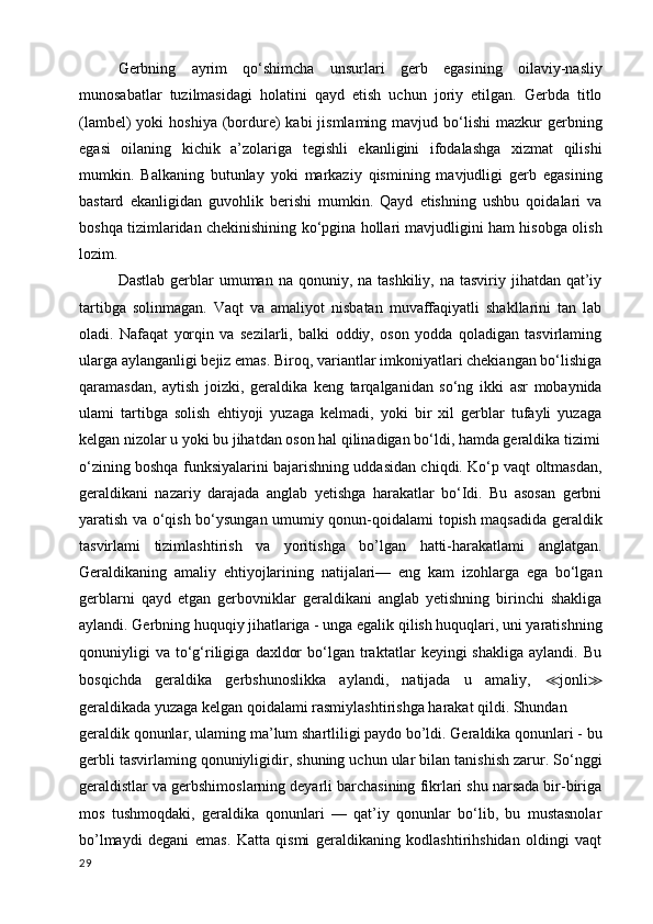 Gerbning   ayrim   qo‘shimcha   unsurlari   gerb   egasining   oilaviy-nasliy
munosabatlar   tuzilmasidagi   holatini   qayd   etish   uchun   joriy   etilgan.   Gerbda   titlo
(lambel)   yoki   hoshiya  (bordure)  kabi   jismlaming  mavjud  bo‘lishi  mazkur  gerbning
egasi   oilaning   kichik   a’zolariga   tegishli   ekanligini   ifodalashga   xizmat   qilishi
mumkin.   Balkaning   butunlay   yoki   markaziy   qismining   mavjudligi   gerb   egasining
bastard   ekanligidan   guvohlik   berishi   mumkin.   Qayd   etishning   ushbu   qoidalari   va
boshqa tizimlaridan chekinishining ko‘pgina hollari mavjudligini ham hisobga olish
lozim.
Dastlab  gerblar   umuman na  qonuniy,  na tashkiliy,  na  tasviriy jihatdan  qat’iy
tartibga   solinmagan.   Vaqt   va   amaliyot   nisbatan   muvaffaqiyatli   shakllarini   tan   lab
oladi.   Nafaqat   yorqin   va   sezilarli,   balki   oddiy,   oson   yodda   qoladigan   tasvirlaming
ularga aylanganligi bejiz emas. Biroq, variantlar imkoniyatlari chekiangan bo‘lishiga
qaramasdan,   aytish   joizki,   geraldika   keng   tarqalganidan   so‘ng   ikki   asr   mobaynida
ulami   tartibga   solish   ehtiyoji   yuzaga   kelmadi,   yoki   bir   xil   gerblar   tufayli   yuzaga
kelgan nizolar u yoki bu jihatdan oson hal qilinadigan bo‘ldi, hamda geraldika tizimi
o‘zining boshqa funksiyalarini bajarishning uddasidan chiqdi. Ko‘p vaqt oltmasdan,
geraldikani   nazariy   darajada   anglab   yetishga   harakatlar   bo‘Idi.   Bu   asosan   gerbni
yaratish va o‘qish bo‘ysungan umumiy qonun-qoidalami topish maqsadida geraldik
tasvirlami   tizimlashtirish   va   yoritishga   bo’lgan   hatti-harakatlami   anglatgan.
Geraldikaning   amaliy   ehtiyojlarining   natijalari—   eng   kam   izohlarga   ega   bo‘lgan
gerblarni   qayd   etgan   gerbovniklar   geraldikani   anglab   yetishning   birinchi   shakliga
aylandi. Gerbning huquqiy jihatlariga - unga egalik qilish huquqlari, uni yaratishning
qonuniyligi   va   to‘g‘riligiga   daxldor   bo‘lgan   traktatlar   keyingi   shakliga   aylandi.   Bu
bosqichda   geraldika   gerbshunoslikka   aylandi,   natijada   u   amaliy,   ≪ jonli ≫
geraldikada yuzaga kelgan qoidalami rasmiylashtirishga harakat qildi. Shundan
geraldik qonunlar, ulaming ma’lum shartliligi paydo bo’ldi. Geraldika qonunlari - bu
gerbli tasvirlaming qonuniyligidir, shuning uchun ular bilan tanishish zarur. So‘nggi
geraldistlar va gerbshimoslarning deyarli barchasining fikrlari shu narsada bir-biriga
mos   tushmoqdaki,   geraldika   qonunlari   —   qat’iy   qonunlar   bo‘lib,   bu   mustasnolar
bo’lmaydi   degani   emas.   Katta   qismi   geraldikaning   kodlashtirihshidan   oldingi   vaqt
29