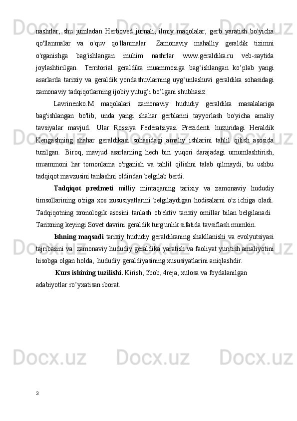 nashrlar,   shu   jumladan   Herboved   jurnali,   ilmiy   maqolalar,   gerb   yaratish   bo'yicha
qo'llanmalar   va   o'quv   qo'llanmalar.     Zamonaviy   mahalliy   geraldik   tizimni
o'rganishga   bag'ishlangan   muhim   nashrlar   www.geraldika.ru   veb-saytida
joylashtirilgan.     Territorial   geraldika   muammosiga   bag‘ishlangan   ko‘plab   yangi
asarlarda   tarixiy   va   geraldik   yondashuvlarning   uyg‘unlashuvi   geraldika   sohasidagi
zamonaviy tadqiqotlarning ijobiy yutug‘i bo‘lgani shubhasiz.
Lavrinenko . M   maqolalari   zamonaviy   hududiy   geraldika   masalalariga
bag'ishlangan   bo'lib,   unda   yangi   shahar   gerblarini   tayyorlash   bo'yicha   amaliy
tavsiyalar   mavjud.     Ular   Rossiya   Federatsiyasi   Prezidenti   huzuridagi   Heraldik
Kengashning   shahar   geraldikasi   sohasidagi   amaliy   ishlarini   tahlil   qilish   asosida
tuzilgan.     Biroq,   mavjud   asarlarning   hech   biri   yuqori   darajadagi   umumlashtirish,
muammoni   har   tomonlama   o'rganish   va   tahlil   qilishni   talab   qilmaydi,   bu   ushbu
tadqiqot mavzusini tanlashni oldindan belgilab berdi.
Tadqiqot   predmeti   milliy   mintaqaning   tarixiy   va   zamonaviy   hududiy
timsollarining   o'ziga   xos   xususiyatlarini   belgilaydigan   hodisalarni   o'z   ichiga   oladi.
Tadqiqotning   xronologik   asosini   tanlash   ob'ektiv   tarixiy   omillar   bilan   belgilanadi.  
Tarixning keyingi Sovet davrini geraldik turg'unlik sifatida tavsiflash mumkin.    
Ishning maqsadi   tarixiy hududiy geraldikaning shakllanishi  va evolyutsiyasi
tajribasini va  zamonaviy hududiy  geraldika  yaratish va faoliyat yuritish amaliyotini
hisobga olgan holda,  hududiy geraldiyasining xususiyatlarini aniqlashdir.
           Kurs ishining tuzilishi.  Kirish, 2bob, 4reja, xulosa va foydalanilgan 
adabiyotlar ro’yxatisan iborat.
3