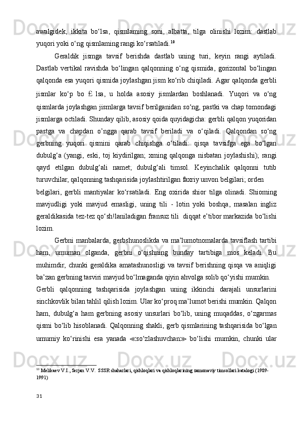 awalgidek,   ikkita   bo‘lsa,   qismlaming   soni,   albatta,   tilga   olinishi   lozim:   dastlab
yuqori yoki o‘ng qismlaming rangi ko‘rsatiladi. 10
Geraldik   jismga   tavsif   berishda   dastlab   uning   turi,   keyin   rangi   aytiladi.
Dastlab   vertikal   ravishda   bo‘lingan   qalqonning   o‘ng   qismida,   gorizontal   bo‘lingan
qalqonda esa yuqori qismida joylashgan jism ko‘rib chiqiladi. Agar qalqonda gerbli
jismlar   ko‘p   bo ￡ lsa,   u   holda   asosiy   jismlardan   boshlanadi.   Yuqori   va   o‘ng
qismlarda joylashgan jismlarga tavsif berilganidan so‘ng, pastki va chap tomondagi
jismlarga octiladi. Shunday qilib, asosiy qoida quyidagicha: gerbli qalqon yuqoridan
pastga   va   chapdan   o’ngga   qarab   tavsif   beriladi   va   o‘qiladi.   Qalqondan   so‘ng
gerbning   yuqori   qismini   qarab   chiqishga   o‘tiladi:   qisqa   tavsifga   ega   bo‘lgan
dubulg‘a   (yangi,   eski,   toj   kiydirilgan;   xming   qalqonga   nisbatan   joylashishi);   rangi
qayd   etilgan   dubulg‘ali   namet;   dubulg‘ali   timsol.   Keyinchalik   qalqonni   tutib
turuvchilar, qalqonning tashqarisida joylashtirilgan faxriy unvon belgilari; orden
belgilari,   gerbli   mantiyalar   ko‘rsatiladi.   Eng   oxirida   shior   tilga   olinadi.   Shioming
mavjudligi   yoki   mavjud   emasligi,   uning   tili   -   lotin   yoki   boshqa,   masalan   ingliz
geraldikasida tez-tez qo‘sh!laniladigan fransuz tili  diqqat e’tibor markazida bo‘lishi
lozim. 
Gerbni manbalarda, gerbshunoslikda va ma’lumotnomalarda tavsiflash tartibi
ham,   umuman   olganda,   gerbni   o‘qishning   bunday   tartibiga   mos   keladi.   Bu
muhimdir,   chunki   geraldika   amatashunosligi   va   tavsif   berishning   qisqa   va   aniqligi
ba’zan gerbning tasviri mavjud bo‘lmaganda qiyin ahvolga solib qo‘yishi mumkin.
Gerbli   qalqonning   tashqarisida   joylashgan   uning   ikkinchi   darajali   unsurlarini
sinchkovlik bilan tahlil qilish lozim. Ular ko‘proq ma’lumot berishi mumkin. Qalqon
ham,   dubulg‘a   ham   gerbning   asosiy   unsurlari   bo‘lib,   uning   muqaddas,   o‘zgarmas
qismi bo‘lib hisoblanadi. Qalqonning shakli, gerb qismlarining tashqarisida bo‘lgan
umumiy   ko‘rinishi   esa   yanada   ≪ so‘zlashuvchan ≫   bo‘lishi   mumkin,   chunki   ular
10
  Melikaev V.I., Serjan V.V.  SSSR shaharlari, qishloqlari va qishloqlarining zamonaviy timsollari katalogi (1989-
1991)
31 