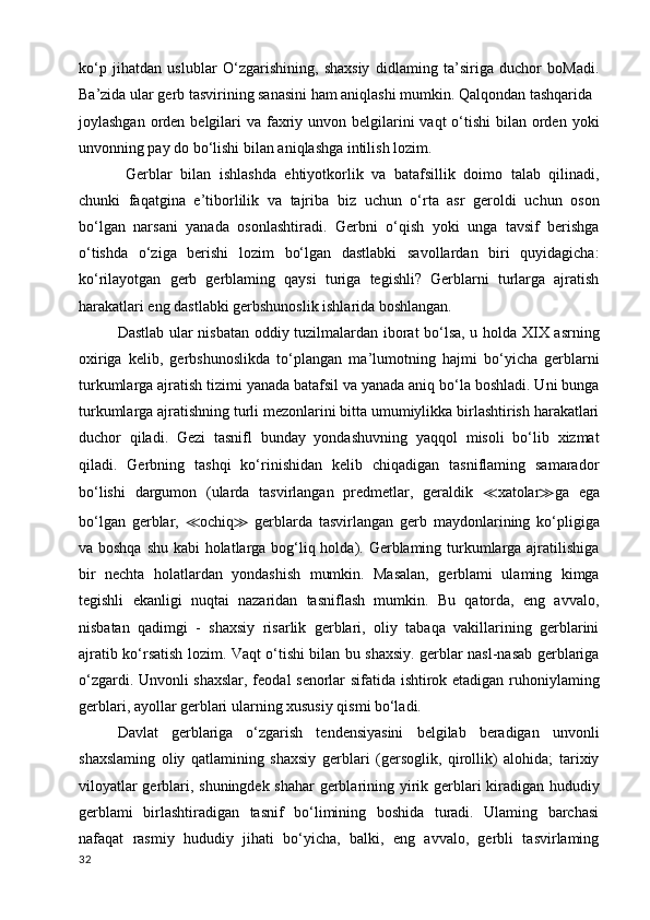 ko‘p   jihatdan   uslublar   O‘zgarishining,   shaxsiy   didlaming   ta’siriga   duchor   boMadi.
Ba’zida ular gerb tasvirining sanasini ham aniqlashi mumkin. Qalqondan tashqarida
joylashgan orden belgilari  va faxriy unvon belgilarini  vaqt  o‘tishi  bilan  orden yoki
unvonning pay do bo‘lishi bilan aniqlashga intilish lozim.
  Gerblar   bilan   ishlashda   ehtiyotkorlik   va   batafsillik   doimo   talab   qilinadi,
chunki   faqatgina   e’tiborlilik   va   tajriba   biz   uchun   o‘rta   asr   geroldi   uchun   oson
bo‘lgan   narsani   yanada   osonlashtiradi.   Gerbni   o‘qish   yoki   unga   tavsif   berishga
o‘tishda   o‘ziga   berishi   lozim   bo‘lgan   dastlabki   savollardan   biri   quyidagicha:
ko‘rilayotgan   gerb   gerblaming   qaysi   turiga   tegishli?   Gerblarni   turlarga   ajratish
harakatlari eng dastlabki gerbshunoslik ishlarida boshlangan.
Dastlab ular nisbatan oddiy tuzilmalardan iborat bo‘lsa, u holda XIX asrning
oxiriga   kelib,   gerbshunoslikda   to‘plangan   ma’lumotning   hajmi   bo‘yicha   gerblarni
turkumlarga ajratish tizimi yanada batafsil va yanada aniq bo‘la boshladi. Uni bunga
turkumlarga ajratishning turli mezonlarini bitta umumiylikka birlashtirish harakatlari
duchor   qiladi.   Gezi   tasnifl   bunday   yondashuvning   yaqqol   misoli   bo‘lib   xizmat
qiladi.   Gerbning   tashqi   ko‘rinishidan   kelib   chiqadigan   tasniflaming   samarador
bo‘lishi   dargumon   (ularda   tasvirlangan   predmetlar,   geraldik   ≪ xatolar ≫ ga   ega
bo‘lgan   gerblar,   ≪ ochiq ≫   gerblarda   tasvirlangan   gerb   maydonlarining   ko‘pligiga
va boshqa shu kabi  holatlarga bog‘liq holda). Gerblaming turkumlarga ajratilishiga
bir   nechta   holatlardan   yondashish   mumkin.   Masalan,   gerblami   ulaming   kimga
tegishli   ekanligi   nuqtai   nazaridan   tasniflash   mumkin.   Bu   qatorda,   eng   avvalo,
nisbatan   qadimgi   -   shaxsiy   risarlik   gerblari,   oliy   tabaqa   vakillarining   gerblarini
ajratib ko‘rsatish lozim. Vaqt o‘tishi bilan bu shaxsiy. gerblar nasl-nasab gerblariga
o‘zgardi. Unvonli shaxslar, feodal senorlar sifatida ishtirok etadigan ruhoniylaming
gerblari, ayollar gerblari ularning xususiy qismi bo‘ladi. 
Davlat   gerblariga   o‘zgarish   tendensiyasini   belgilab   beradigan   unvonli
shaxslaming   oliy   qatlamining   shaxsiy   gerblari   (gersoglik,   qirollik)   alohida;   tarixiy
viloyatlar gerblari, shuningdek shahar gerblarining yirik gerblari kiradigan hududiy
gerblami   birlashtiradigan   tasnif   bo‘limining   boshida   turadi.   Ulaming   barchasi
nafaqat   rasmiy   hududiy   jihati   bo‘yicha,   balki,   eng   avvalo,   gerbli   tasvirlaming
32 