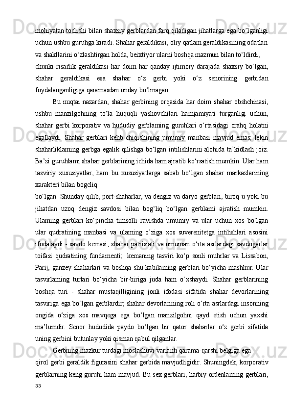 mohiyatan toclishi bilan shaxsiy gerblardan farq qiladigan jihatlarga ega bo’lganligi
uchun ushbu guruhga kiradi. Shahar geraldikasi, oliy qatlam geraldikasining odatlari
va shakllarini o‘zlashtirgan holda, beixtiyor ularni boshqa mazmun bilan to‘ldirdi,
chunki   risarlik   geraldikasi   har   doim   har   qanday   ijtimoiy   darajada   shaxsiy   bo‘lgan,
shahar   geraldikasi   esa   shahar   o‘z   gerbi   yoki   o‘z   senorining   gerbidan
foydalanganligiga qaramasdan unday bo‘lmagan. 
Bu   nuqtai   nazardan,   shahar   gerbining   orqasida   har   doim   shahar   obshchinasi,
ushbu   manzilgohning   to‘la   huquqli   yashovchilari   hamjamiyati   turganligi   uchun,
shahar   gerbi   korporativ   va   hududiy   gerblaming   guruhlari   o‘rtasidagi   orahq   holatni
egallaydi.   Shahar   gerblari   kehb   chiqishining   umumiy   manbasi   mavjud   emas;   lekin
shaharliklaming gerbga egalik qilishga bo‘lgan intilishlarini alohida ta’kidlash joiz.
Ba’zi guruhlami shahar gerblarining ichida ham ajratib ko‘rsatish mumkin. Ular ham
tasviriy   xususiyatlar,   ham   bu   xususiyatlarga   sabab   bo‘lgan   shahar   markazlarining
xarakteri bilan bogcliq
bo‘lgan. Shunday qilib, port-shaharlar, va dengiz va daryo gerblari, biroq u yoki bu
jihatdan   uzoq   dengiz   savdosi   bilan   bog‘liq   bo‘lgan   gerblami   ajratish   mumkin.
Ulaming   gerblari   ko‘pincha   timsolli   ravishda   umumiy   va   ular   uchun   xos   bo‘lgan
ular   qudratining   manbasi   va   ulaming   o’ziga   xos   suverenitetga   intihshlari   asosini
ifodalaydi - savdo kemasi, shahar patrisiati va umuman o‘rta asrlardagi savdogarlar
toifasi   qudratining   fundamenti;:   kemaning   tasviri   ko‘p   sonli   muhrlar   va   Lissabon,
Parij, ganzey shaharlari va boshqa shu kabilaming gerblari bo‘yicha mashhur. Ular
tasvirlaming   turlari   bo‘yicha   bir-biriga   juda   ham   o‘xshaydi.   Shahar   gerblarining
boshqa   turi   -   shahar   mustaqilligining   jonli   ifodasi   sifatida   shahar   devorlarining
tasviriga ega bo‘lgan gerblardir; shahar devorlarining roli o‘rta asrlardagi insonning
ongida   o‘ziga   xos   mavqega   ega   bo‘lgan   manzilgohni   qayd   etish   uchun   yaxshi
ma’lumdir.   Senor   hududida   paydo   bo‘lgan   bir   qator   shaharlar   o‘z   gerbi   sifatida
uning gerbini butunlay yoki qisman qabul qilganlar.
Gerbning mazkur turdagi moslashuvi varianti qarama-qarshi belgiga ega
qirol gerbi geraldik figurasini shahar gerbida mavjudligidir. Shuningdek, korporativ
gerblarning keng guruhi ham mavjud. Bu sex gerblari, harbiy ordenlaming gerblari,
33 