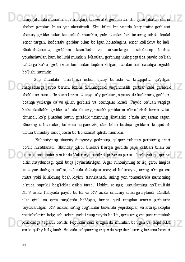 diniy (alohida monastirlar, ittifoqlar), universitet gerblaridir. Bir qator jihatlar ularni
shahar   gerblari   bilan   yaqinlashtiradi.   Shu   bilan   bir   vaqtda   korporativ   gerblami
shaxsiy   gerblar   bilan   taqqoslash   mumkin,   yoki   ulardan   har   birining   ortida   feodal
senor   turgan,   koôorativ   gerblar   bilan   bo‘lgan   holatdagina   senor   kollektiv   bo‘ladi.
Shak-shubhasiz,   gerblami   tasniflash   va   turkumlarga   ajratishning   boshqa
yondashuvlari ham bo‘lishi mumkin. Masalan, gerbning uning egasida paydo bo‘lish
uslubiga ko‘ra:  gerb senor  tomonidan taqdim  etilgan, azaldan  nasl-nasabga  tegishli
bo‘lishi mumkin. 
Gap   shundaki,   tasnif   ish   uchun   qulay   bo‘lishi   va   tadqiqotda   qo'yilgan
maqsadlarga   javob   berishi   lozim.   Shuningdek,   vaqtinchalik   gerblar   kabi   geraldik
shakllami ham ta’kidlash lozim. Ularga to‘y gerblari, siyosiy ittifoqlaming gerblari,
boshqa   yerlarga   da’vo   qilish   gerblari   va   boshqalar   kiradi.   Paydo   bo‘lish   vaqtiga
ko‘ra   dastlabki   gerblar   sifatida   shaxsiy,   risarlik   gerblarini   e’tirof   etish   lozim.   Ular,
ehtimol,   ko‘p   jihatdan   butun   geraldik   tizimning   jihatlarini   o‘zida   mujassam   etgan.
Shuning   uchun   ular,   ko’rinib   turganidek,   ular   bilan   boshqa   gerblami   taqqoslash
uchun butunlay sanoq boshi bo‘lib xizmat qilishi mumkin.
  Ruhoniyning   shaxsiy   dunyoviy   gerbining   qalqoni   ruhoniy   gerbining   asosi
bo‘lib   hisoblanadi.   Shunday   qilib,   Chezari   Bordja   gerbida   papa   kalitlari   bilan   bir
qatorda protonotariy sifatida Valensiya nasabidagi Borxa gerbi – hoshiyali qalqon va
oltin   maydondagi   qizil   buqa   joylashtirilgan.   Agar   ruhoniyning   to‘liq   gerbi   haqida
so‘z   yuritiladigan   bo‘lsa,   u   holda   dubulgca   mavjud   bo‘lmaydi,   uning   o‘miga   esa
mitra   yoki   klirikning   bosh   kiyimi   tasvirlanadi,   uning   yon   tomonlarida   nametning
o‘mida   popukli   bog‘ichlar   osilib   turadi.   Ushbu   so‘nggi   unsurlaming   qo‘llanilishi
XTV   asrda   Italiyada   paydo   bo‘ldi   va   XV   asrda   umumiy   unsurga   aylandi.   Dastlab
ular   qizil   va   qora   ranglarda   boMgan,   bunda   qizil   rangdan   asosiy   gerblarda
foydalanilgan.   XV   asrdan   so‘ng   bog‘ichlar   tasvirida   yepiskoplar   va   arxiepiskoplar
martabalarini belgilash uchun yashil rang paydo bo‘ldi, qora rang esa past martabali
kliriklarga   tegishli   bo‘ldi.   Popuklar   soni   o‘zgarishi   mumkin   bo‘Igan   va   faqat   XIX
asrda qat’iy belgilandi. Ba’zida qalqonning orqasida yepiskoplaming burama hassasi
34 