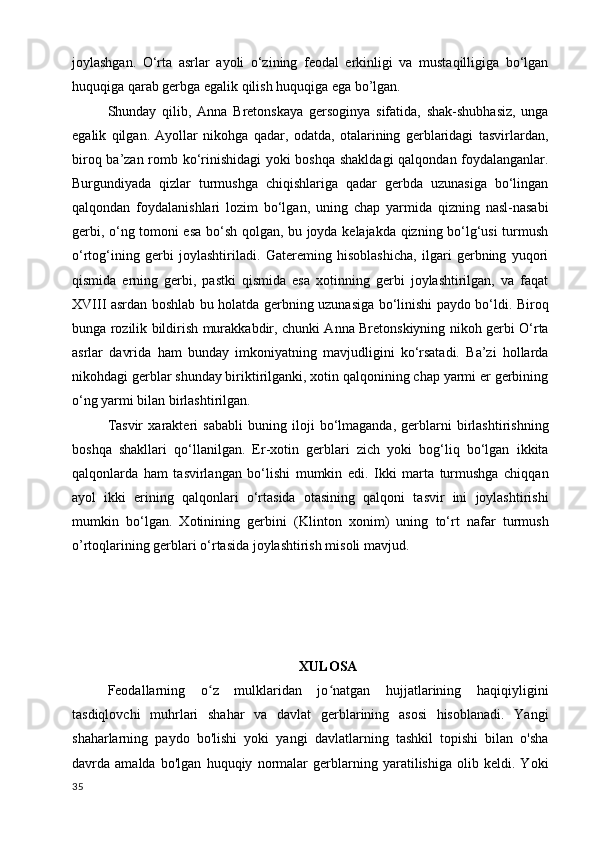 joylashgan.   O‘rta   asrlar   ayoli   o‘zining   feodal   erkinligi   va   mustaqilligiga   bo‘lgan
huquqiga qarab gerbga egalik qilish huquqiga ega bo’lgan. 
Shunday   qilib,   Anna   Bretonskaya   gersoginya   sifatida,   shak-shubhasiz,   unga
egalik   qilgan.   Ayollar   nikohga   qadar,   odatda,   otalarining   gerblaridagi   tasvirlardan,
biroq ba’zan romb ko‘rinishidagi  yoki boshqa shakldagi  qalqondan foydalanganlar.
Burgundiyada   qizlar   turmushga   chiqishlariga   qadar   gerbda   uzunasiga   bo‘lingan
qalqondan   foydalanishlari   lozim   bo‘lgan,   uning   chap   yarmida   qizning   nasl-nasabi
gerbi, o‘ng tomoni esa bo‘sh qolgan, bu joyda kelajakda qizning bo‘lg‘usi turmush
o‘rtog‘ining   gerbi   joylashtiriladi.   Gatereming   hisoblashicha,   ilgari   gerbning   yuqori
qismida   erning   gerbi,   pastki   qismida   esa   xotinning   gerbi   joylashtirilgan,   va   faqat
XVIII asrdan boshlab bu holatda gerbning uzunasiga bo‘linishi paydo bo‘ldi. Biroq
bunga rozilik bildirish murakkabdir, chunki Anna Bretonskiyning nikoh gerbi O‘rta
asrlar   davrida   ham   bunday   imkoniyatning   mavjudligini   ko‘rsatadi.   Ba’zi   hollarda
nikohdagi gerblar shunday biriktirilganki, xotin qalqonining chap yarmi er gerbining
o‘ng yarmi bilan birlashtirilgan. 
Tasvir   xarakteri   sababli   buning   iloji   bo‘lmaganda,   gerblarni   birlashtirishning
boshqa   shakllari   qo‘llanilgan.   Er-xotin   gerblari   zich   yoki   bog‘liq   bo‘lgan   ikkita
qalqonlarda   ham   tasvirlangan   bo‘lishi   mumkin   edi.   Ikki   marta   turmushga   chiqqan
ayol   ikki   erining   qalqonlari   o‘rtasida   otasining   qalqoni   tasvir   ini   joylashtirishi
mumkin   bo‘lgan.   Xotinining   gerbini   (Klinton   xonim)   uning   to‘rt   nafar   turmush
o’rtoqlarining gerblari o‘rtasida joylashtirish misoli mavjud.
XULOSA
Feodallarning   o z   mulklaridan   jo natgan   hujjatlarining   haqiqiyliginiʻ ʻ
tasdiqlovchi   muhrlari   shahar   va   davlat   gerblarining   asosi   hisoblanadi.   Yangi
shaharlarning   paydo   bo'lishi   yoki   yangi   davlatlarning   tashkil   topishi   bilan   o'sha
davrda   amalda   bo'lgan   huquqiy   normalar   gerblarning   yaratilishiga   olib   keldi.   Yoki
35 