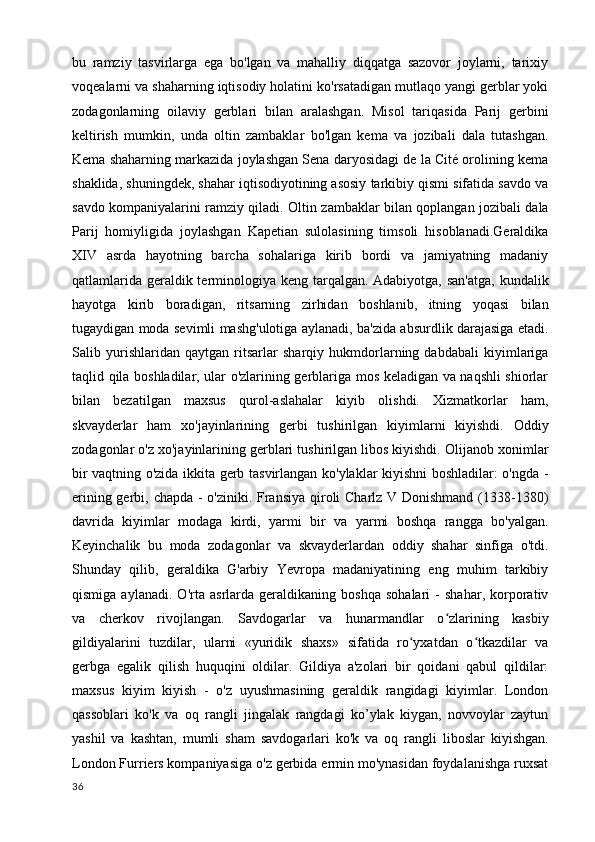 bu   ramziy   tasvirlarga   ega   bo'lgan   va   mahalliy   diqqatga   sazovor   joylarni,   tarixiy
voqealarni va shaharning iqtisodiy holatini ko'rsatadigan mutlaqo yangi gerblar yoki
zodagonlarning   oilaviy   gerblari   bilan   aralashgan.   Misol   tariqasida   Parij   gerbini
keltirish   mumkin,   unda   oltin   zambaklar   bo'lgan   kema   va   jozibali   dala   tutashgan.
Kema shaharning markazida joylashgan Sena daryosidagi de la Cité orolining kema
shaklida, shuningdek, shahar iqtisodiyotining asosiy tarkibiy qismi sifatida savdo va
savdo kompaniyalarini ramziy qiladi. Oltin zambaklar bilan qoplangan jozibali dala
Parij   homiyligida   joylashgan   Kapetian   sulolasining   timsoli   hisoblanadi.Geraldika
XIV   asrda   hayotning   barcha   sohalariga   kirib   bordi   va   jamiyatning   madaniy
qatlamlarida geraldik terminologiya keng tarqalgan. Adabiyotga, san'atga,  kundalik
hayotga   kirib   boradigan,   ritsarning   zirhidan   boshlanib,   itning   yoqasi   bilan
tugaydigan moda sevimli mashg'ulotiga aylanadi, ba'zida absurdlik darajasiga etadi.
Salib   yurishlaridan   qaytgan   ritsarlar   sharqiy   hukmdorlarning   dabdabali   kiyimlariga
taqlid qila boshladilar, ular o'zlarining gerblariga mos keladigan va naqshli shiorlar
bilan   bezatilgan   maxsus   qurol-aslahalar   kiyib   olishdi.   Xizmatkorlar   ham,
skvayderlar   ham   xo'jayinlarining   gerbi   tushirilgan   kiyimlarni   kiyishdi.   Oddiy
zodagonlar o'z xo'jayinlarining gerblari tushirilgan libos kiyishdi. Olijanob xonimlar
bir vaqtning o'zida ikkita gerb tasvirlangan ko'ylaklar kiyishni boshladilar: o'ngda -
erining gerbi, chapda - o'ziniki. Fransiya qiroli Charlz V Donishmand (1338-1380)
davrida   kiyimlar   modaga   kirdi,   yarmi   bir   va   yarmi   boshqa   rangga   bo'yalgan.
Keyinchalik   bu   moda   zodagonlar   va   skvayderlardan   oddiy   shahar   sinfiga   o'tdi.
Shunday   qilib,   geraldika   G'arbiy   Yevropa   madaniyatining   eng   muhim   tarkibiy
qismiga   aylanadi.   O'rta   asrlarda   geraldikaning   boshqa   sohalari   -   shahar,   korporativ
va   cherkov   rivojlangan.   Savdogarlar   va   hunarmandlar   o zlarining   kasbiyʻ
gildiyalarini   tuzdilar,   ularni   «yuridik   shaxs»   sifatida   ro yxatdan   o tkazdilar   va	
ʻ ʻ
gerbga   egalik   qilish   huquqini   oldilar.   Gildiya   a'zolari   bir   qoidani   qabul   qildilar:
maxsus   kiyim   kiyish   -   o'z   uyushmasining   geraldik   rangidagi   kiyimlar.   London
qassoblari   ko'k   va   oq   rangli   jingalak   rangdagi   ko’ylak   kiygan,   novvoylar   zaytun
yashil   va   kashtan,   mumli   sham   savdogarlari   ko'k   va   oq   rangli   liboslar   kiyishgan.
London Furriers kompaniyasiga o'z gerbida ermin mo'ynasidan foydalanishga ruxsat
36