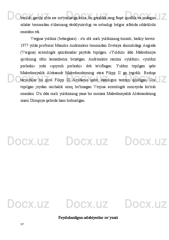 berildi, garchi o'rta asr me'yorlariga ko'ra, bu geraldik rang faqat qirollik va zodagon
oilalar   tomonidan   o'zlarining   eksklyuzivligi   va   ustunligi   belgisi   sifatida   ishlatilishi
mumkin edi.
Vergina yulduzi (betargínas) - o'n olti nurli yulduzning timsoli, badiiy tasviri.
1977 yilda professor  Manolis Andronikos tomonidan Gretsiya shimolidagi Aegisda
(Vergina)   arxeologik   qazishmalar   paytida   topilgan.   «Yulduz»   ikki   Makedoniya
qirolining   oltin   larnaxlarini   bezatgan.   Andronikos   ramzni   «yulduz»,   «yulduz
porlashi»   yoki   «quyosh   porlashi»   deb   ta'riflagan.   Yulduz   topilgan   qabr
Makedoniyalik   Aleksandr   Makedonskiyning   otasi   Filipp   II   ga   tegishli.   Boshqa
tarixchilar   bu   qirol   Filipp   III   Arridaeus   qabri   ekanligini   taxmin   qilishgan.   Uni
topilgan   joydan   unchalik   uzoq   bo'lmagan   Verjina   arxeologik   muzeyida   ko'rish
mumkin. O'n  ikki  nurli  yulduzning  yana bir  nusxasi  Makedoniyalik  Aleksandrning
onasi Olimpiya qabrida ham tushurilgan.
Foydalanilgan adabiyotlar ro‘yxati
37 