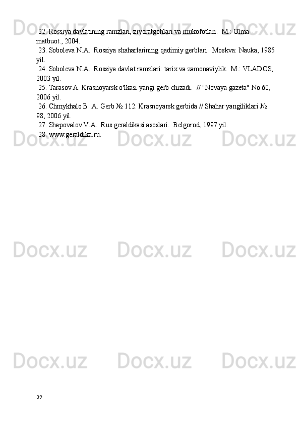 22. Rossiya davlatining ramzlari, ziyoratgohlari va mukofotlari.  M.: Olma - 
matbuot., 2004.
 23. Soboleva N.A.  Rossiya shaharlarining qadimiy gerblari.  Moskva: Nauka, 1985 
yil.
 24. Soboleva N.A.  Rossiya davlat ramzlari: tarix va zamonaviylik.  M.: VLADOS, 
2003 yil.
 25. Tarasov A. Krasnoyarsk o'lkasi yangi gerb chizadi.  // "Novaya gazeta" No 60, 
2006 yil.
 26. Chmykhalo B. A. Gerb № 112. Krasnoyarsk gerbida // Shahar yangiliklari № 
98, 2006 yil.
 27. Shapovalov V.A.  Rus geraldikasi asoslari.  Belgorod, 1997 yil.
 28. www.geraldika.ru.
39