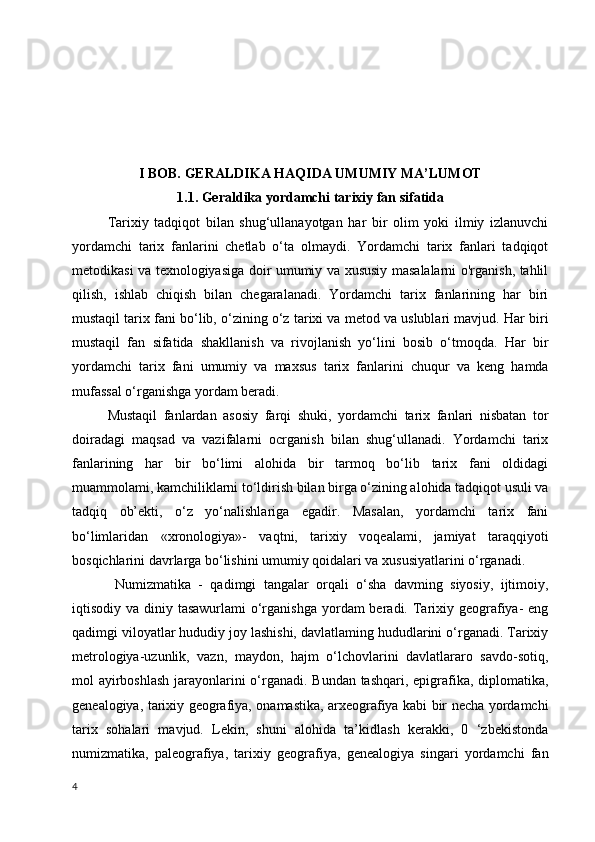 I BOB. GERALDIKA HAQIDA UMUMIY MA’LUMOT
1.1. Geraldika yordamchi tarixiy fan sifatida
Tarixiy   tadqiqot   bilan   shug‘ullanayotgan   har   bir   olim   yoki   ilmiy   izlanuvchi
yordamchi   tarix   fanlarini   chetlab   o‘ta   olmaydi.   Yordamchi   tarix   fanlari   tadqiqot
metodikasi va texnologiyasiga doir umumiy va xususiy masalalarni o'rganish, tahlil
qilish,   ishlab   chiqish   bilan   chegaralanadi.   Yordamchi   tarix   fanlarining   har   biri
mustaqil tarix fani bo‘lib, o‘zining o‘z tarixi va metod va uslublari mavjud. Har biri
mustaqil   fan   sifatida   shakllanish   va   rivojlanish   yo‘lini   bosib   o‘tmoqda.   Har   bir
yordamchi   tarix   fani   umumiy   va   maxsus   tarix   fanlarini   chuqur   va   keng   hamda
mufassal o‘rganishga yordam beradi. 
Mustaqil   fanlardan   asosiy   farqi   shuki,   yordamchi   tarix   fanlari   nisbatan   tor
doiradagi   maqsad   va   vazifalarni   ocrganish   bilan   shug‘ullanadi.   Yordamchi   tarix
fanlarining   har   bir   bo‘limi   alohida   bir   tarmoq   bo‘lib   tarix   fani   oldidagi
muammolami, kamchiliklarni to‘ldirish bilan birga o‘zining alohida tadqiqot usuli va
tadqiq   ob’ekti,   o‘z   yo‘nalishlariga   egadir.   Masalan,   yordamchi   tarix   fani
bo‘limlaridan   «xronologiya»-   vaqtni,   tarixiy   voqealami,   jamiyat   taraqqiyoti
bosqichlarini davrlarga bo‘lishini umumiy qoidalari va xususiyatlarini o‘rganadi.
  Numizmatika   -   qadimgi   tangalar   orqali   o‘sha   davming   siyosiy,   ijtimoiy,
iqtisodiy va diniy tasawurlami  o‘rganishga  yordam  beradi. Tarixiy geografiya-  eng
qadimgi viloyatlar hududiy joy lashishi, davlatlaming hududlarini o‘rganadi. Tarixiy
metrologiya-uzunlik,   vazn,   maydon,   hajm   o‘lchovlarini   davlatlararo   savdo-sotiq,
mol ayirboshlash  jarayonlarini o‘rganadi. Bundan tashqari, epigrafika, diplomatika,
genealogiya, tarixiy geografiya, onamastika, arxeografiya kabi bir necha yordamchi
tarix   sohalari   mavjud.   Lekin,   shuni   alohida   ta’kidlash   kerakki,   0   ‘zbekistonda
numizmatika,   paleografiya,   tarixiy   geografiya,   genealogiya   singari   yordamchi   fan
4