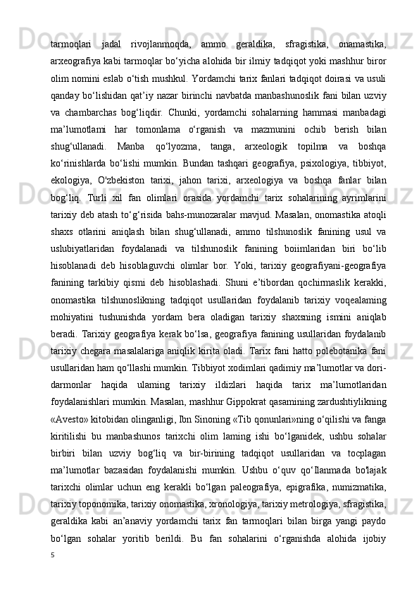 tarmoqlari   jadal   rivojlanmoqda,   ammo   geraldika,   sfragistika,   onamastika,
arxeografiya kabi tarmoqlar bo‘yicha alohida bir ilmiy tadqiqot yoki mashhur biror
olim nomini eslab o‘tish mushkul. Yordamchi tarix fanlari tadqiqot doirasi va usuli
qanday  bo‘lishidan  qat’iy nazar   birinchi   navbatda  manbashunoslik  fani  bilan  uzviy
va   chambarchas   bog‘liqdir.   Chunki,   yordamchi   sohalarning   hammasi   manbadagi
ma’lumotlami   har   tomonlama   o‘rganish   va   mazmunini   ochib   berish   bilan
shug‘ullanadi.   Manba   qo‘lyozma,   tanga,   arxeologik   topilma   va   boshqa
ko‘rinishlarda   bo‘lishi   mumkin.   Bundan   tashqari   geografiya,   psixologiya,   tibbiyot,
ekologiya,   O'zbekiston   tarixi,   jahon   tarixi,   arxeologiya   va   boshqa   fanlar   bilan
bog‘liq.   Turli   xil   fan   olimlari   orasida   yordamchi   tarix   sohalarining   ayrimlarini
tarixiy  deb  atash  to‘g‘risida  bahs-munozaralar  mavjud.  Masalan,   onomastika  atoqli
shaxs   otlarini   aniqlash   bilan   shug‘ullanadi,   ammo   tilshunoslik   fanining   usul   va
uslubiyatlaridan   foydalanadi   va   tilshunoslik   fanining   boiimlaridan   biri   bo‘lib
hisoblanadi   deb   hisoblaguvchi   olimlar   bor.   Yoki,   tarixiy   geografiyani-geografiya
fanining   tarkibiy   qismi   deb   hisoblashadi.   Shuni   e’tibordan   qochirmaslik   kerakki,
onomastika   tilshunoslikning   tadqiqot   usullaridan   foydalanib   tarixiy   voqealaming
mohiyatini   tushunishda   yordam   bera   oladigan   tarixiy   shaxsning   ismini   aniqlab
beradi.  Tarixiy  geografiya  kerak  bo‘lsa,  geografiya  fanining  usullaridan  foydalanib
tarixiy   chegara   masalalariga   aniqlik   kirita   oladi.   Tarix   fani   hatto   polebotanika   fani
usullaridan ham qo‘llashi mumkin. Tibbiyot xodimlari qadimiy ma’lumotlar va dori-
darmonlar   haqida   ulaming   tarixiy   ildizlari   haqida   tarix   ma’lumotlaridan
foydalanishlari mumkin. Masalan, mashhur Gippokrat qasamining zardushtiylikning
«Avesto» kitobidan olinganligi, Ibn Sinoning «Tib qonunlari»ning o‘qilishi va fanga
kiritilishi   bu   manbashunos   tarixchi   olim   laming   ishi   bo‘lganidek,   ushbu   sohalar
birbiri   bilan   uzviy   bog‘liq   va   bir-birining   tadqiqot   usullaridan   va   tocplagan
ma’lumotlar   bazasidan   foydalanishi   mumkin.   Ushbu   o‘quv   qo‘Ilanmada   bo'lajak
tarixchi   olimlar   uchun   eng   kerakli   bo‘lgan   paleografiya,   epigrafika,   numizmatika,
tarixiy toponomika, tarixiy onomastika, xronologiya, tarixiy metrologiya, sfragistika,
geraldika   kabi   an’anaviy   yordamchi   tarix   fan   tarmoqlari   bilan   birga   yangi   paydo
bo‘lgan   sohalar   yoritib   berildi.   Bu   fan   sohalarini   o‘rganishda   alohida   ijobiy
5 