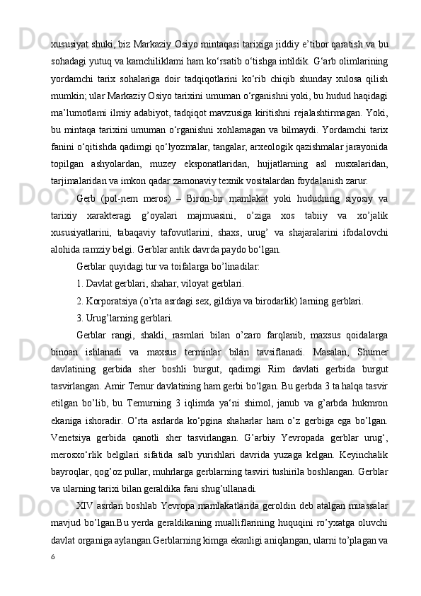 xususiyat shuki, biz Markaziy Osiyo mintaqasi tarixiga jiddiy e’tibor qaratish va bu
sohadagi yutuq va kamchiliklami ham ko‘rsatib o‘tishga intildik. G‘arb olimlarining
yordamchi   tarix   sohalariga   doir   tadqiqotlarini   ko‘rib   chiqib   shunday   xulosa   qilish
mumkin; ular Markaziy Osiyo tarixini umuman o‘rganishni yoki, bu hudud haqidagi
ma’lumotlami ilmiy adabiyot, tadqiqot mavzusiga kiritishni rejalashtirmagan. Yoki,
bu mintaqa tarixini umuman o‘rganishni xohlamagan va bilmaydi. Yordamchi tarix
fanini o‘qitishda qadimgi qo‘lyozmalar, tangalar, arxeologik qazishmalar jarayonida
topilgan   ashyolardan,   muzey   eksponatlaridan,   hujjatlarning   asl   nusxalaridan,
tarjimalaridan va imkon qadar zamonaviy texnik vositalardan foydalanish zarur.
Gerb   (pol-nem   meros)   –   Biron-bir   mamlakat   yoki   hududning   siyosiy   va
tarixiy   xarakteragi   g’oyalari   majmuasini,   o’ziga   xos   tabiiy   va   xo’jalik
xususiyatlarini,   tabaqaviy   tafovutlarini,   shaxs,   urug’   va   shajaralarini   ifodalovchi
alohida ramziy belgi. Gerblar antik davrda paydo bo‘lgan.
Gerblar quyidagi tur va toifalarga bo’linadilar:
1. Davlat gerblari, shahar, viloyat gerblari.
2. Korporatsiya (o’rta asrdagi sex, gildiya va birodarlik) larning gerblari.
3. Urug’larning gerblari.
Gerblar   rangi,   shakli,   rasmlari   bilan   o’zaro   farqlanib,   maxsus   qoidalarga
binoan   ishlanadi   va   maxsus   terminlar   bilan   tavsiflanadi.   Masalan,   Shumer
davlatining   gerbida   sher   boshli   burgut,   qadimgi   Rim   davlati   gerbida   burgut
tasvirlangan. Amir Temur davlatining ham gerbi bo‘lgan. Bu gerbda 3 ta halqa tasvir
etilgan   bo’lib,   bu   Temurning   3   iqlimda   ya‘ni   shimol,   janub   va   g’arbda   hukmron
ekaniga   ishoradir.   O’rta   asrlarda   ko‘pgina   shaharlar   ham   o’z   gerbiga   ega   bo’lgan.
Venetsiya   gerbida   qanotli   sher   tasvirlangan.   G’arbiy   Yevropada   gerblar   urug‘,
merosxo‘rlik   belgilari   sifatida   salb   yurishlari   davrida   yuzaga   kelgan.   Keyinchalik
bayroqlar, qog’oz pullar, muhrlarga gerblarning tasviri tushirila boshlangan. Gerblar
va ularning tarixi bilan geraldika fani shug’ullanadi.
XIV asrdan boshlab Yevropa mamlakatlarida geroldin deb atalgan muassalar
mavjud bo’lgan.Bu  yerda geraldikaning  mualliflarining huquqini  ro’yxatga oluvchi
davlat organiga aylangan.Gerblarning kimga ekanligi aniqlangan, ularni to’plagan va
6 