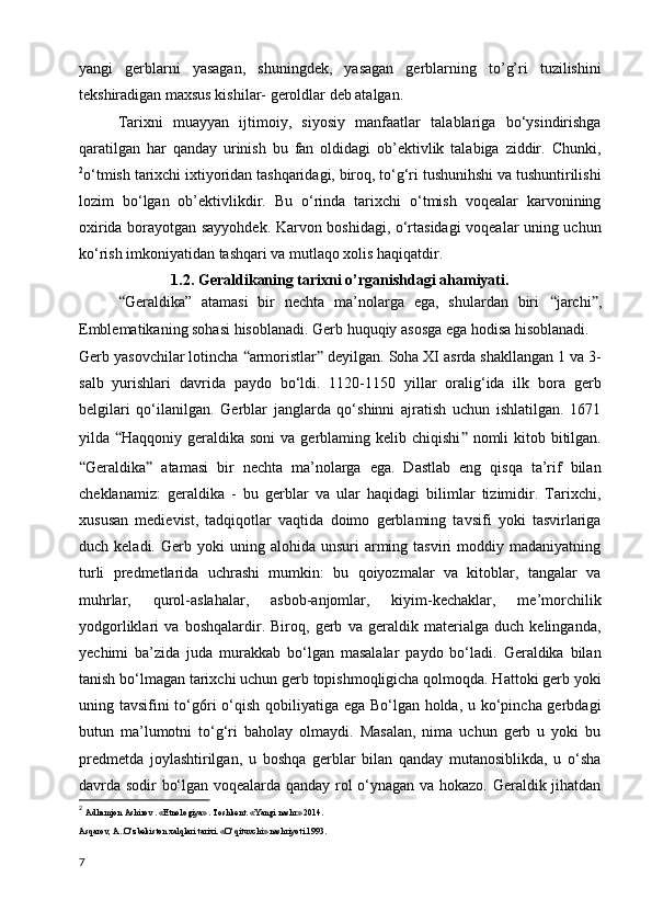 yangi   gerblarni   yasagan,   shuningdek,   yasagan   gerblarning   to’g’ri   tuzilishini
tekshiradigan maxsus kishilar- geroldlar deb atalgan.
Tarixni   muayyan   ijtimoiy,   siyosiy   manfaatlar   talablariga   bo‘ysindirishga
qaratilgan   har   qanday   urinish   bu   fan   oldidagi   ob’ektivlik   talabiga   ziddir.   Chunki,
2
o‘tmish tarixchi ixtiyoridan tashqaridagi, biroq, to‘g‘ri tushunihshi va tushuntirilishi
lozim   bo‘lgan   ob’ektivlikdir.   Bu   o‘rinda   tarixchi   o‘tmish   voqealar   karvonining
oxirida borayotgan sayyohdek. Karvon boshidagi, o‘rtasidagi  voqealar uning uchun
ko‘rish imkoniyatidan tashqari va mutlaqo xolis haqiqatdir. 
1.2. Geraldikaning tarixni o’rganishdagi ahamiyati.
  “ Geraldika”   atamasi   bir   nechta   ma’nolarga   ega,   shulardan   biri   “ jarchi ” ,
Emblematikaning sohasi hisoblanadi. Gerb huquqiy asosga ega hodisa hisoblanadi.
Gerb yasovchilar lotincha  “ armoristlar ”  deyilgan. Soha XI asrda shakllangan 1 va 3-
salb   yurishlari   davrida   paydo   bo‘ldi.   1120-1150   yillar   oralig‘ida   ilk   bora   gerb
belgilari   qo‘ilanilgan.   Gerblar   janglarda   qo‘shinni   ajratish   uchun   ishlatilgan.   1671
yilda   “ Haqqoniy geraldika soni  va gerblaming kelib chiqishi ”   nomli  kitob bitilgan.
“ Geraldika ”   atamasi   bir   nechta   ma’nolarga   ega.   Dastlab   eng   qisqa   ta’rif   bilan
cheklanamiz:   geraldika   -   bu   gerblar   va   ular   haqidagi   bilimlar   tizimidir.   Tarixchi,
xususan   medievist,   tadqiqotlar   vaqtida   doimo   gerblaming   tavsifi   yoki   tasvirlariga
duch  keladi.  Gerb  yoki   uning  alohida  unsuri   arming  tasviri   moddiy  madaniyatning
turli   predmetlarida   uchrashi   mumkin:   bu   qoiyozmalar   va   kitoblar,   tangalar   va
muhrlar,   qurol-aslahalar,   asbob-anjomlar,   kiyim-kechaklar,   me’morchilik
yodgorliklari   va   boshqalardir.   Biroq,   gerb   va   geraldik   materialga   duch   kelinganda,
yechimi   ba’zida   juda   murakkab   bo‘lgan   masalalar   paydo   bo‘ladi.   Geraldika   bilan
tanish bo‘lmagan tarixchi uchun gerb topishmoqligicha qolmoqda. Hattoki gerb yoki
uning tavsifini to‘g6ri o‘qish qobiliyatiga ega Bo‘lgan holda, u ko‘pincha gerbdagi
butun   ma’lumotni   to‘g‘ri   baholay   olmaydi.   Masalan,   nima   uchun   gerb   u   yoki   bu
predmetda   joylashtirilgan,   u   boshqa   gerblar   bilan   qanday   mutanosiblikda,   u   o‘sha
davrda sodir bo‘lgan voqealarda qanday rol o‘ynagan va hokazo. Geraldik jihatdan
2
  Adhamjon Ashirov . «Etnologiya» . Toshkent. «Yangi nashr» 2014.
Asqarov, A..O‘zbekiston xalqlari tarixi. «O‘qituvchi» nashriyoti.1993.
7 