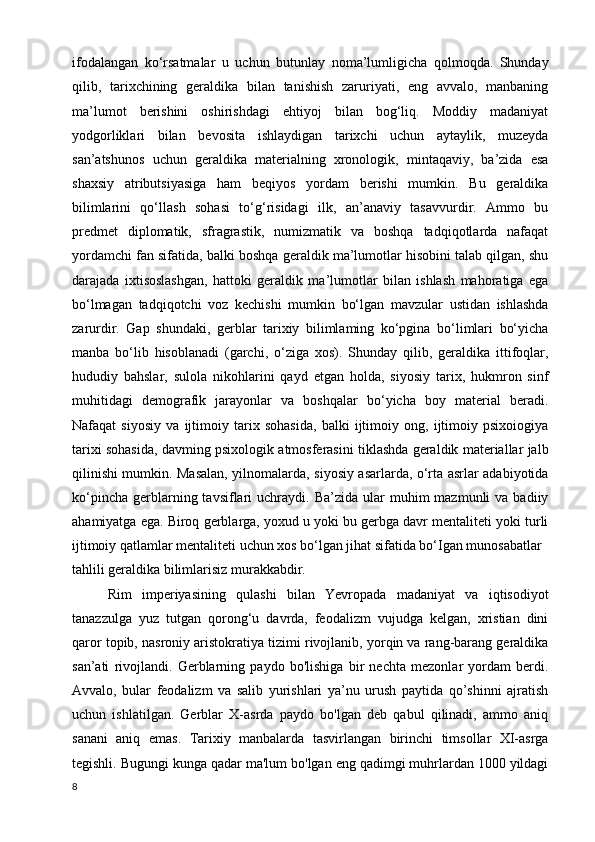 ifodalangan   ko‘rsatmalar   u   uchun   butunlay   noma’lumligicha   qolmoqda.   Shunday
qilib,   tarixchining   geraldika   bilan   tanishish   zaruriyati,   eng   avvalo,   manbaning
ma’lumot   berishini   oshirishdagi   ehtiyoj   bilan   bog‘liq.   Moddiy   madaniyat
yodgorliklari   bilan   bevosita   ishlaydigan   tarixchi   uchun   aytaylik,   muzeyda
san’atshunos   uchun   geraldika   materialning   xronologik,   mintaqaviy,   ba’zida   esa
shaxsiy   atributsiyasiga   ham   beqiyos   yordam   berishi   mumkin.   Bu   geraldika
bilimlarini   qo‘llash   sohasi   to‘g‘risidagi   ilk,   an’anaviy   tasavvurdir.   Ammo   bu
predmet   diplomatik,   sfragrastik,   numizmatik   va   boshqa   tadqiqotlarda   nafaqat
yordamchi fan sifatida, balki boshqa geraldik ma’lumotlar hisobini talab qilgan, shu
darajada   ixtisoslashgan,   hattoki   geraldik   ma’lumotlar   bilan   ishlash   mahoratiga   ega
bo‘lmagan   tadqiqotchi   voz   kechishi   mumkin   bo‘lgan   mavzular   ustidan   ishlashda
zarurdir.   Gap   shundaki,   gerblar   tarixiy   bilimlaming   ko‘pgina   bo‘limlari   bo‘yicha
manba   bo‘lib   hisoblanadi   (garchi,   o‘ziga   xos).   Shunday   qilib,   geraldika   ittifoqlar,
hududiy   bahslar,   sulola   nikohlarini   qayd   etgan   holda,   siyosiy   tarix,   hukmron   sinf
muhitidagi   demografik   jarayonlar   va   boshqalar   bo‘yicha   boy   material   beradi.
Nafaqat   siyosiy   va   ijtimoiy   tarix   sohasida,   balki   ijtimoiy   ong,   ijtimoiy   psixoiogiya
tarixi sohasida, davming psixologik atmosferasini tiklashda geraldik materiallar jalb
qilinishi mumkin. Masalan, yilnomalarda, siyosiy asarlarda, o‘rta asrlar adabiyotida
ko‘pincha   gerblarning  tavsiflari   uchraydi.  Ba’zida   ular   muhim  mazmunli  va  badiiy
ahamiyatga ega. Biroq gerblarga, yoxud u yoki bu gerbga davr mentaliteti yoki turli
ijtimoiy qatlamlar mentaliteti uchun xos bo‘lgan jihat sifatida bo‘Igan munosabatlar
tahlili geraldika bilimlarisiz murakkabdir.
Rim   imperiyasining   qulashi   bilan   Yevropada   madaniyat   va   iqtisodiyot
tanazzulga   yuz   tutgan   qorong‘u   davrda,   feodalizm   vujudga   kelgan,   xristian   dini
qaror topib, nasroniy aristokratiya tizimi rivojlanib, yorqin va rang-barang geraldika
san’ati   rivojlandi.   Gerblarning   paydo   bo'lishiga   bir   nechta   mezonlar   yordam   berdi.
Avvalo,   bular   feodalizm   va   salib   yurishlari   ya’nu   urush   paytida   qo’shinni   ajratish
uchun   ishlatilgan.   Gerblar   X-asrda   paydo   bo'lgan   deb   qabul   qilinadi,   ammo   aniq
sanani   aniq   emas.   Tarixiy   manbalarda   tasvirlangan   birinchi   timsollar   XI-asrga
tegishli. Bugungi kunga qadar ma'lum bo'lgan eng qadimgi muhrlardan 1000 yildagi
8 