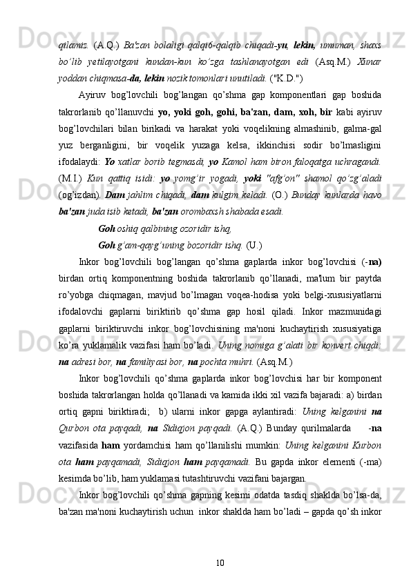qilamiz .   (A.Q.)   Ba'zan   bolaligi   qalqi6-qalqib   chiqadi -yu ,   lekin,   umuman,   shaxs
bo’lib   yetilayotgani   kundan-kun   ko’zga   tashlanayotgan   edi   (Asq.M.)   Xunar
yoddan chiqmasa -da,  lekin  nozik tomonlari unutiladi.  ("K.D.")
Ayiruv   bog’lovchili   bog’langan   qo’shma   gap   komponentlari   gap   boshida
takrorlanib   qo’llanuvchi   yo,   yoki   goh ,   gohi,   ba'zan,   dam,   xoh,   bir   kabi   ayiruv
bog’lovchilari   bilan   birikadi   va   harakat   yoki   voqelikning   almashinib,   galma-gal
yuz   berganligini,   bir   voqelik   yuzaga   kelsa,   ikkinchisi   sodir   bo’lmasligini
ifodalaydi:   Yo   xatlar borib tegmasdi,   yo   Kamol   ham   biron faloqatga uchragandi.
( M.I.)   Kun   qattiq   isidi :   yo   yomg’ir   yogadi,   yoki   "afg’on"   shamol   qo’zg’aladi
(og’izdan).   Dam   jahlim   chiqadi,   dam   kulgim   keladi.   (O.)   Bunday   kunlarda   havo
ba'zan  juda isib ketadi,  ba'zan  orombaxsh shabada esadi. 
         Goh  oshiq  q albining ozoridir ishq, 
        Goh  g’am-qayg’uning bozoridir ishq.  (U.)
Inkor   bog’lovchili   bog’langan   qo’shma   gaplarda   inkor   bog’lovchisi   (- na)
birdan   ortiq   komponentning   boshida   takrorlanib   qo’llanadi,   ma'lum   bir   paytda
ro’yobga   chiqmagan,   mavjud   bo’lmagan   voqea-hodisa   yoki   belgi-xususiyatlarni
ifodalovchi   gaplarni   biriktirib   qo’shma   gap   hosil   qiladi.   Inkor   mazmunidagi
gaplarni   biriktiruvchi   inkor   bog’lovchisining   ma'noni   kuchaytirish   xususiyatiga
ko’ra   yuklamalik   vazifasi   ham   bo’ladi.   Uning   nomiga   g’alati   bir   konvert   chiqdi:
na  adresi bor,  na  familiyasi bor,  na  pochta muhri.  (Asq.M.)
Inkor   bog’lovchili   qo’shma   gaplarda   inkor   bog’lovchisi   har   bir   komponent
boshida takrorlangan  holda qo’llanadi  va kamida ikki xil  vazifa  bajaradi: a )  birdan
ortiq   gapni   biriktiradi;     b )   ularni   inkor   gapga   aylantiradi:   Uning   kelganini   na
Qurbon   ota   payqadi,   na   Sidiqjon   payqadi.   (A. Q.)   Bunday   qurilmalarda         - na
vazifasida   ham   yordamchisi   ham   qo’llanilishi   mumkin:   Uning   kelganini   Kurbon
ota   ham   payqamadi,   Sidiqjon   ham   payqamadi.   Bu   gapda   inkor   elementi   (-ma)
kesimda bo’lib, ham yuklamasi tutashtiruvchi vazifani bajargan.
Inkor   bog’lovchili   qo’shma   gapning   kesimi   odatda   tasdiq   shaklda   bo’lsa-da ,
ba'zan ma'noni kuchaytirish uchun  inkor  shaklda ham  bo’ladi  –  gapda  qo’sh  inkor
10 
