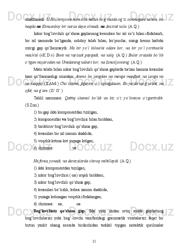 shakllanadi:  U  Hoshimjonni ham  olib ketish to’g’risida og’iz ochmagani uchun, bu
haqda  na  Kimsanboy bir narsa deya olmadi,  na  Anzirat xola.  (A. Q .)
Inkor bog’lovchili qo’shma gaplarning kesimlari bir xil so’z bilan ifodalanib,
bir   xil   zamonda   bo’lganda,   uslubiy   talab   bilan,   ko’pincha ,   oxirgi   kesim   hattoki
oxirgi   gap   qo’llanmaydi :   Na   bir   yo’l   biluvchi   odam   bor,   na   bir   yo’l   yorituvchi
mash'al   («K.D.»)   Buni   na   rayosat   payqadi,   na   xalq.   (A. Q .)   Bular   orasida   bo’lib
o’tgan  mojarodan na Umidaning xabari bor,  na  Ismoiljonning.  (A .Q.)
Matn  talabi bilan inkor bog’lovchili  qo’shma  gaplarda ba'zan  hamma  kesimlar
ham   qo’llanmasligi   mumkin:   Ammo   bu  jangdan   na  menga   manfaat,   na  senga   va
na xalqqa!   (S . Abd.)   Cho’chima, jigarim,  o’z   uyingdasan, Bu yerda na  g’urbat , na
ofat, na  g’am .  ( G’ . G’ .)
Tahlil   namunasi:   Qattiq   shamol   bo’ldi   va   biz   o’z   yo’limizni   o’zgartirdik .
(S.Zun.)
1) bu gap ikki komponentdan tuzilgan,
2) komponentlar  va  bog’lovchisi bilan birikkan,
3) biriktiruv bog’lovchili qo’shma gap ,
4) kesimlari bir xil zamon  shaklida,
5) voqelik ketma-ket yuzaga kelgan ,
6)  chizmasi :                    va
  
Na fonus yonadi, na derazalarda chiroq miltillaydi.  (A. Q .)
1) ikki komponentdan tuzilgan ,
2) inkor bog’lovchisi (-na) orqali birikkan ,
3) inkor bog’lovchili qo’shma gap,
4) kesimlari bo’lishli, kelasi zamon shaklida,
5) yuzaga kelmagan voqelik ifodalangan,
6)  chizmasi :    na ,              na
Bog’lovchisiz   qo’shma   gap .   Ikki   yoki   undan   ortiq   sodda   gaplarning
bog’lovchilarsiz   yoki   bog’-lovchi   vazifasidagi   grammatik   vositalarsiz   faqat   bir
butun   yaxlit   ohang   asosida   birikishidan   tashkil   topgan   sintaktik   qurilmalar
11 