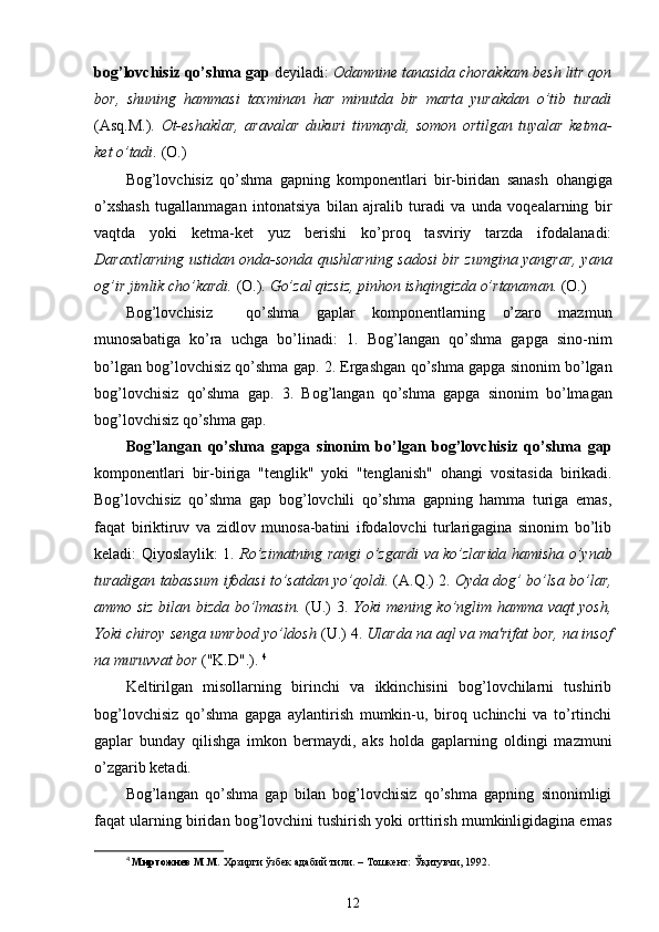 bog’lovchisiz qo’shma gap  deyiladi:  Odamnine tanasida chorakkam besh litr qon
bor,   shuning   hammasi   taxminan   har   minutda   bir   marta   yurakdan   o’tib   turadi
(Asq.M.).   Ot-eshaklar,   aravalar   dukuri   tinmaydi,   somon   ortilgan   tuyalar   ketma-
ket  o’tadi .  (O.)
Bog’lovchisiz   qo’shma   gapning   komponentlari   bir-biridan   sanash   ohangiga
o’xshash   tugallanmagan   intonatsiya   bilan   ajralib   turadi   va   unda   voqealarning   bir
vaqtda   yoki   ketma-ket   yuz   berishi   ko’proq   tasviriy   tarzda   ifodalanadi:
Daraxtlarning ustidan onda-sonda qushlarning sadosi bir zumgina yangrar, yana
og’ir jimlik cho’kardi.  (O.).  Go’zal qizsiz, pinhon ishqingizda o’rtanaman.  (O.)
Bog’lovchisiz     qo’shma   gaplar   komponentlarning   o’zaro   mazmun
munosabatiga   ko’ra   uchga   bo’linadi:   1.   Bog’langan   qo’shma   gapga   sino-nim
bo’lgan bog’lovchisiz qo’shma gap. 2. Ergashgan  qo’shma  gapga sinonim bo’lgan
bog’lovchisiz   qo’shma   gap.   3.   Bog’langan   qo’shma   gapga   sinonim   bo’lmagan
bog’lovchisiz  qo’shma  gap.
Bog’langan   qo’shma   gapga   sinonim   bo’lgan   bog’lovchisiz   qo’shma   gap
komponentlari   bir-biriga   "tenglik"   yoki   "tenglanish"   ohangi   vositasida   birikadi.
Bog’lovchisiz   qo’shma   gap   bog’lovchili   qo’shma   gapning   hamma   turiga   emas,
faqat   biriktiruv   va   zidlov   munosa-batini   ifodalovchi   turlarigagina   sinonim   bo’lib
keladi:   Qiyoslaylik : 1.   Ro’zimatning rangi   o’zgardi   va ko’zlarida   hamisha o’ynab
turadigan tabassum  ifodasi   to’satdan yo’qoldi.  (A. Q .) 2.  Oyda dog’ bo’lsa bo’lar,
ammo siz bilan bizda bo’lmasin.   (U.) 3.   Yoki mening ko’nglim hamma vaqt yosh,
Yoki chiroy senga umrbod yo’ldosh  (U.) 4.  Ularda na aql va ma'rifat bor, na insof
na muruvvat bor  ("K.D".).  4
Keltirilgan   misollarning   birinchi   va   ikkinchisini   bog’lovchilarni   tushirib
bog’lovchisiz   qo’shma   gapga   aylantirish   mumkin-u,   biroq   uchinchi   va   to’rtinchi
gaplar   bunday   qilishga   imkon   bermaydi,   aks   holda   gaplarning   oldingi   mazmuni
o’zgarib ketadi.
Bog’langan   qo’shma   gap   bilan   bog’lovchisiz   qo’shma   gapning   sinonimligi
faqat ularning biridan bog’lovchini tushirish yoki orttirish mumkinligidagina emas
4
  Миртожиев М.М.  Ҳозирги ўзбек адабий тили. – Тошкент: Ўқитувчи, 1992.
12 