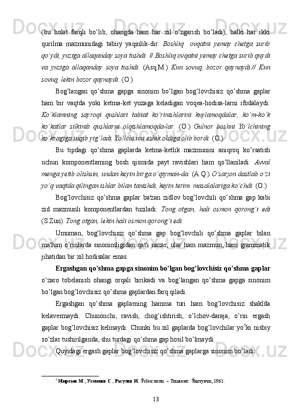 (bu   holat   farqli   bo’lib,   ohangda   ham   har   xil   o’zgarish   bo’ladi),   balki   har   ikki
qurilma   mazmunidagi   tabiiy   yaqinlik-dir:   Boshliq     ovqatni   yemay   chetga   surib
qo’ydi, yuziga allaqanday soya tushdi.  //  Boshliq ovqatni yemay chetga surib quydi
va   yuziga   allaqanday   soya   tushdi.   (Asq.M.)   Kun   sovuq,   bozor   qaynaydi.//   Kun
sovuq, lekin bozor qaynaydi.  (O.)
Bog’langan   qo’shma   gapga   sinonim   bo’lgan   bog’lovchisiz   qo’shma   gaplar
ham   bir   vaqtda   yoki   ketma-ket   yuzaga   keladigan   voqea-hodisa-larni   ifodalaydi:
Ko’klamning   sayroqi   qushlari   tabiat   ko’rinishlarini   kuylamoqdalar,   ko’m-ko’k
ko’katlar   silkinib   qushlarni   olqishlamoqda-lar.   (O.)   Gulnor   boshni   Yo’lchining
ko’kragiga suqib yig’ladi, Yo’lchi uni eshik oldiga olib bordi.  (O.)
Bu   tipdagi   qo’shma   gaplarda   ketma-ketlik   mazmunini   aniqroq   ko’rsatish
uchun   komponentlarning   bosh   qismida   payt   ravishlari   ham   qo’llaniladi:   Avval
menga yetib olishsin, undan keyin birga o’qiyman-da.  (A.Q.)  O’sarjon dastlab o’zi
yo’q vaqtda qilingan ishlar bilan tanishdi, keyin terim  masalalariga ko’chdi.  (O.)
Bog’lovchisiz   qo’shma   gaplar   ba'zan   zidlov   bog’lovchili   qo’shma   gap   kabi
zid   mazmunli   komponentlardan   tuziladi:   Tong   otgan,   hali   osmon   qorong’i   edi
(S.Zun).  Tong otgan, lekin hali osmon qorong’i edi.
Umuman,   bog’lovchisiz   qo’shma   gap   bog’lovchili   qo’shma   gaplar   bilan
ma'lum   o’rinlarda   sinonimligidan   qat'i   nazar,   ular   ham   mazmun,   ham   grammatik
jihatidan bir xil hodisalar emas.
Ergashgan qo’shma gapga sinonim bo’lgan bog’lovchisiz qo’shma  gaplar
o’zaro   tobelanish   ohangi   orqali   birikadi   va   bog’langan   qo’shma   gapga   sinonim
bo’lgan bog’lovchisiz qo’shma gaplardan farq qiladi.
Ergashgan   qo’shma   gaplarning   hamma   turi   ham   bog’lovchisiz   shaklda
kelavermaydi.   Chunonchi,   ravish,   chog’ishtirish,   o’lchov-daraja,   o’rin   ergash
gaplar  bog’lovchisiz  kelmaydi. Chunki  bu xil  gaplarda bog’lovchilar  yo 5
ki  nisbiy
so’zlar tushirilganda, shu turdagi qo’shma gap hosil bo’lmaydi.
Quyidagi ergash gaplar bog’lovchisiz qo’shma gaplarga sinonim bo’ladi:
5
  Мирзаев М., Усмонов С., Расулов И.  Ўзбек тили. – Тошкент: Ўқитувчи, 1961.
13 
