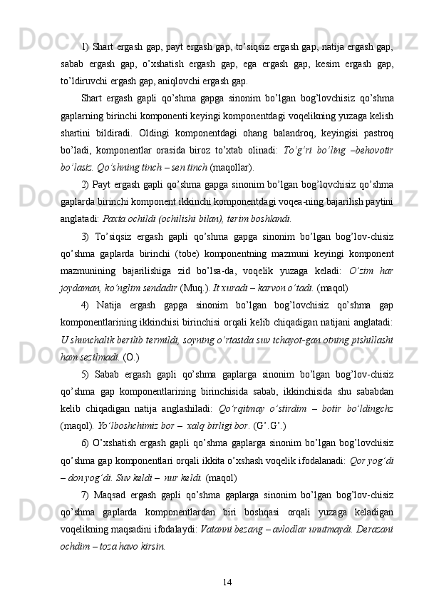 1) Shart ergash gap, payt ergash gap, to’siqsiz ergash gap, natija ergash gap,
sabab   ergash   gap,   o’xshatish   ergash   gap,   ega   ergash   gap,   kesim   ergash   gap,
to’ldiruvchi ergash gap, aniqlovchi ergash gap.
Shart   ergash   gapli   qo’shma   gapga   sinonim   bo’lgan   bog’lovchisiz   qo’shma
gaplarning birinchi komponenti keyingi komponentdagi voqelikning yuzaga kelish
shartini   bildiradi.   Oldingi   komponentdagi   ohang   balandroq,   keyingisi   pastroq
bo’ladi,   komponentlar   orasida   biroz   to’xtab   olinadi:   To’g’ri   bo’ling   –behovotir
bo’lasiz. Qo’shning tinch – sen tinch  (maqollar).
2)  Payt  ergash  gapli  qo’shma  gapga sinonim  bo’lgan bog’lovchisiz qo’shma
gaplarda birinchi komponent ikkinchi komponentdagi voqea-ning bajarilish paytini
anglatadi:  Paxta ochildi (ochilishi bilan), terim boshlandi.
3)   To’siqsiz   ergash   gapli   qo’shma   gapga   sinonim   bo’lgan   bog’lov-chisiz
qo’shma   gaplarda   birinchi   (tobe)   komponentning   mazmuni   keyingi   komponent
mazmunining   bajarilishiga   zid   bo’lsa-da,   voqelik   yuzaga   keladi:   O’zim   har
joydaman, ko’nglim sendadir  (Muq.).  It xuradi – karvon o’tadi.  (maqol)
4)   Natija   ergash   gapga   sinonim   bo’lgan   bog’lovchisiz   qo’shma   gap
komponentlarining ikkinchisi  birinchisi  orqali  kelib chiqadigan natijani  anglatadi:
U shunchalik berilib termildi, soyning o’rtasida suv ichayot-gan otning pishillashi
ham sezilmadi.  (O.)
5)   Sabab   ergash   gapli   qo’shma   gaplarga   sinonim   bo’lgan   bog’lov-chisiz
qo’shma   gap   komponentlarining   birinchisida   sabab,   ikkinchisida   shu   sababdan
kelib   chiqadigan   natija   anglashiladi:   Qo’rqitmay   o’stirdim   –   botir   bo’ldingchz
(maqol).  Yo’lboshchimiz bor –  xalq birligi bor.  (G’.G’.)
6)   O’xshatish   ergash   gapli   qo’shma   gaplarga   sinonim   bo’lgan   bog’lovchisiz
qo’shma gap komponentlari orqali ikkita o’xshash voqelik ifodalanadi:  Qor yog’di
– don yog’di. Suv keldi –  nur keldi.  (maqol)
7)   Maqsad   ergash   gapli   qo’shma   gaplarga   sinonim   bo’lgan   bog’lov-chisiz
qo’shma   gaplarda   komponentlardan   biri   boshqasi   orqali   yuzaga   keladigan
voqelikning maqsadini ifodalaydi:  Vatanni bezang – avlodlar unutmaydi. Derazani
ochdim – toza  havo  kirsin.
14 