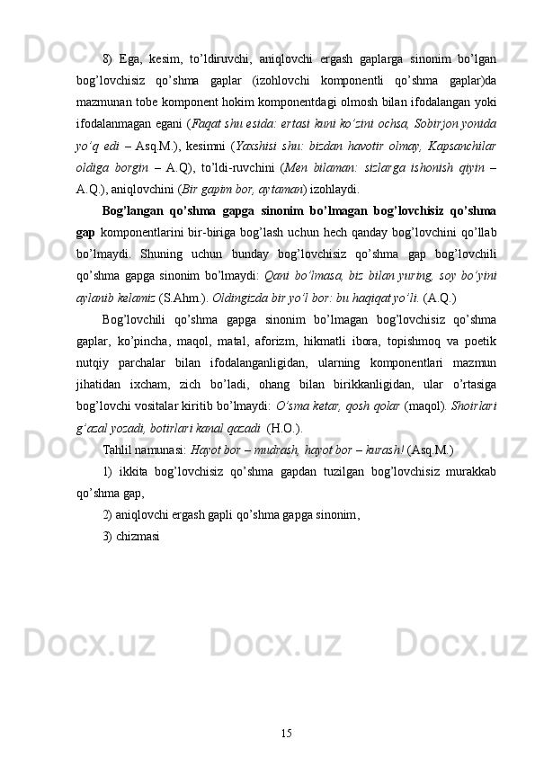 8)   Ega,   kesim,   to’ldiruvchi,   aniqlovchi   ergash   gaplarga   sinonim   bo’lgan
bog’lovchisiz   qo’shma   gaplar   (izohlovchi   komponentli   qo’shma   gaplar)da
mazmunan tobe komponent hokim komponentdagi olmosh bilan ifodalangan yoki
ifodalanmagan egani   ( Faqat shu esida: ertasi kuni ko’zini ochsa, Sobirjon yonida
yo’q   edi   –   Asq.M.),   kesimni   ( Yaxshisi   shu:   bizdan   havotir   olmay,   Kapsanchilar
oldiga   borgin   –   A.Q),   to’ldi-ruvchini   ( Men   bilaman:   sizlarga   ishonish   qiyin   –
A.Q.), aniqlovchini  ( Bir gapim bor, aytaman )  izohlaydi.
Bog’langan   qo’shma   gapga   sinonim   bo’lmagan   bog’lovchisiz   qo’shma
gap   komponentlarini  bir-biriga  bog’lash  uchun  hech   qanday  bog’lovchini  qo’llab
bo’lmaydi.   Shuning   uchun   bunday   bog’lovchisiz   qo’shma   gap   bog’lovchili
qo’shma   gapga   sinonim   bo’lmaydi:   Qani   bo’lmasa,   biz   bilan   yuring,   soy   bo’yini
aylanib kelamiz  (S.Ahm.).  Oldingizda bir yo’l bor: bu haqiqat yo’li.  (A.Q.)
Bog’lovchili   qo’shma   gapga   sinonim   bo’lmagan   bog’lovchisiz   qo’shma
gaplar,   ko’pincha,   maqol,   matal,   aforizm,   hikmatli   ibora,   topishmoq   va   poetik
nutqiy   parchalar   bilan   ifodalanganligidan,   ularning   komponentlari   mazmun
jihatidan   ixcham,   zich   bo’ladi,   ohang   bilan   birikkanligidan,   ular   o’rtasiga
bog’lovchi vositalar kiritib bo’lmaydi:   O’sma ketar, qosh qolar   (maqol).  Shoirlari
g’azal yozadi, botirlari kanal qazadi   (H.O.).
Tahlil namunasi:  Hayot bor – mudrash, hayot bor – kurash!  (Asq.M.)
1)   ikkita   bog’lovchisiz   qo’shma   gapdan   tuzilgan   bog’lovchisiz   murakkab
qo’shma gap,
2) aniqlovchi ergash gapli qo’shma gapga sinonim ,
3) chizmasi
15 
