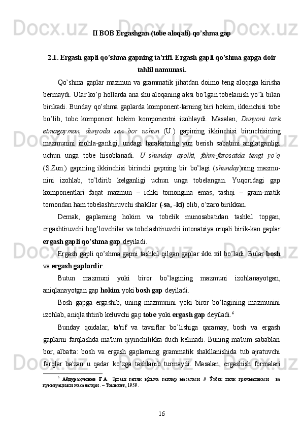 II BOB  Ergashgan (tobe aloqali) qo’shma gap
2.1.  Ergash gapli qo’shma gapning ta'rifi. Ergash gapli qo’shma gapga doir
tahlil namunasi.
Qo’shma  gaplar  mazmun va grammatik jihatdan doimo teng aloqaga kirisha
bermaydi. Ular ko’p hollarda ana shu aloqaning aksi bo’lgan tobelanish yo’li bilan
birikadi. Bunday qo’shma gaplarda komponent - larning biri hokim, ikkinchisi tobe
bo’lib,   tobe   komponent   hokim   komponentni   izohlaydi.   Masalan,   Dunyoni   tark
etmagayman,   dunyoda   sen   bor   uchun   (U.)   gapining   ikkinchisi   birinchisining
mazmunini   izohla-ganligi,   undagi   harakatning   yuz   berish   sababini   anglatganligi
uchun   unga   tobe   hisoblanadi.   U   shunday   ayolki,   fahm-farosatda   tengi   yo’q
(S.Zun.)   gapining   ikkinchisi   birinchi   gapning   bir   bo’lagi   ( shunday )ning   mazmu-
nini   izohlab,   to’ldirib   kelganligi   uchun   unga   tobelangan.   Yuqoridagi   gap
komponentlari   faqat   mazmun   –   ichki   tomongina   emas,   tashqi   –   gram-matik
tomondan ham tobelashtiruvchi shakllar  (-sa, -ki)  olib, o’zaro birikkan.
Demak,   gaplarning   hokim   va   tobelik   munosabatidan   tashkil   topgan,
ergashtiruvchi bog’lovchilar va tobelashtiruvchi intonatsiya orqali birik-kan gaplar
ergash gapli qo’shma gap  deyiladi.
Ergash gapli qo’shma gapni tashkil qilgan gaplar ikki xil bo’ladi. Bular   bosh
va  ergash gaplardir .
Butun   mazmuni   yoki   biror   bo’lagining   mazmuni   izohlanayotgan,
aniqlanayotgan gap  hokim  yoki  bosh gap  deyiladi.
Bosh   gapga   ergashib,   uning   mazmunini   yoki   biror   bo’lagining   mazmunini
izohlab, aniqlashtirib keluvchi gap  tobe  yoki  ergash gap  deyiladi. 6
Bunday   qoidalar,   ta'rif   va   tavsiflar   bo’lishiga   qaramay,   bosh   va   ergash
gaplarni  farqlashda  ma'lum  qiyinchilikka duch kelinadi. Buning ma'lum  sabablari
bor,   albatta:   bosh   va   ergash   gaplarning   grammatik   shakllanishida   tub   ajratuvchi
farqlar   ba'zan   u   qadar   ko’zga   tashlanib   turmaydi.   Masalan,   ergashish   formalari
6
  Абдураҳмонов   Ғ.А.   Эргаш   гапли   қўшма   гаплар   масаласи   //   Ўзбек   тили   грамматикаси     ва
пунктуацияси масалалари. – Тошкент, 1959.
16 