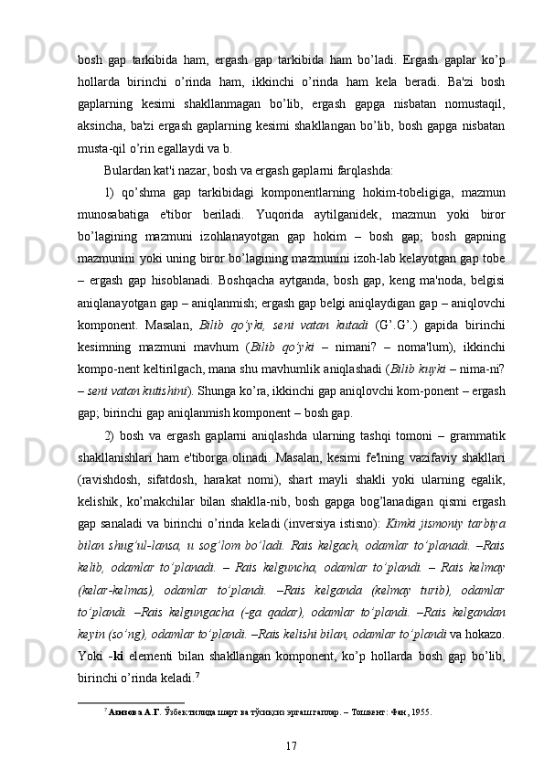 bosh   gap   tarkibida   ham ,   ergash   gap   tarkibida   ham   bo’ladi.   Ergash   gaplar   ko’p
hollarda   birinchi   o’rinda   ham ,   ikkinchi   o’rinda   ham   kela   beradi.   Ba'zi   bosh
gaplarning   kesimi   shakllanmagan   bo’lib,   ergash   gapga   nisbatan   nomustaqil,
aksincha,   ba'zi  ergash   gaplarning  kesimi   shakllangan   bo’lib,  bosh   gapga  nisbatan
musta-qil  o’rin  egallaydi va b.
Bulardan kat'i nazar, bosh va ergash gaplarni farqlashda:
1)   qo’shma   gap   tarkibidagi   komponentlarning   hokim -tobeligiga,   mazmun
munosabatiga   e'tibor   beriladi.   Yuqorida   aytilganidek ,   mazmun   yoki   biror
bo’lagining   mazmuni   izohlanayotgan   gap   hokim   –   bosh   gap;   bosh   gapning
mazmunini yoki uning biror bo’lagining mazmunini izoh-lab kelayotgan gap tobe
–   ergash   gap   hisoblanadi .   Boshqacha   aytganda,   bosh   gap,   keng   ma'noda,   belgisi
aniqlanayotgan gap  –  aniqlanmish; ergash gap belgi aniqlaydigan gap  –  aniqlovchi
komponent.   Masalan,   Bilib   qo’yki ,   seni   vatan   kutadi   ( G’ . G’ .)   gapida   birinchi
kesimning   mazmuni   mavhum   ( Bilib   qo’yki   –   nimani?   –   noma'lum),   ikkinchi
kompo-nent keltirilgach, mana shu mavhumlik  aniqlashadi   ( Bilib  kuyki  –  nima-ni?
–  seni  vatan kutishini ). Shunga ko’ra, ikkinchi gap aniqlovchi kom-ponent  –  ergash
gap; birinchi gap aniqlanmish komponent  –  bosh gap.
2)   bosh   va   ergash   gaplarni   aniqlashda   ularning   tashqi   tomoni   –   grammatik
shakllanishlari   ham   e'tiborga  olinadi.   Masalan,   kesimi   fe'lning   vazifaviy  shakllari
(ravishdosh,   sifatdosh,   harakat   nomi),   shart   mayli   shakli   yoki   ularning   egalik ,
kelishik ,   ko’makchilar   bilan   shaklla-nib,   bosh   gapga   bog’lanadigan   qismi   ergash
gap sanaladi  va birinchi   o’rinda   keladi (inversiya istisno):   Kimki jismoniy tarbiya
bilan   shug’ul-lansa,   u   sog’lom   bo’ladi.   Rais   kelgach,   odamlar   to’planadi.   – Rais
kelib,   odamlar   to’planadi.   –   Rais   kelguncha,   odamlar   to’plandi.   –   Rais   kelmay
(kelar-kelmas),   odamlar   to’plandi.   – Rais   kelganda   (kelmay   turib),   odamlar
to’plandi.   – Rais   kelgungacha   (-ga   qadar),   odamlar   to’plandi.   – Rais   kelgandan
keyin (so’ng), odamlar to’plandi.  – Rais kelishi bilan, odamlar to’plandi  va  hokazo .
Yoki   -ki   elementi   bilan   shakllangan   komponent,   ko’p   hollarda   bosh   gap   bo’lib,
birinchi  o’rinda  keladi. 7
7
  Азизова А.Г.  Ўзбек тилида шарт ва тўсиқсиз эргаш гаплар. – Тошкент: Фан, 1955.
17 