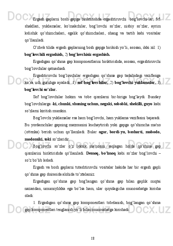 Ergash   gaplarni   bosh   gapga   biriktirishda   ergashtiruvchi     bog’lovchi-lar,   fe'l
shakllari ,   yuklamalar,   ko’makchilar,   bog’lovchi   so’zlar,   nisbiy   so’zlar,   ayrim
kelishik   qo’shimchalari ,   egalik   qo’shimchalari ,   ohang   va   tartib   kabi   vositalar
qo’llaniladi .
O’zbek   tilida ergash gaplarning bosh gapga birikish yo’li ,   asosan, ikki xil: 1)
bog’lovchili ergashish,  2)  bog’lovchisiz ergashish.
Ergashgan qo’shma gap komponentlarini biriktirishda, asosan, ergashtiruvchi
bog’lovchilar qatnashadi.
Ergashtiruvchi   bog’lovchilar   ergashgan   qo’shma   gap   tarkibidagi   vazifasiga
ko’ra   uch   guruhga   ajraladi:   1)   sof   bog’lovchilar,   2)   bog’lovchi   yuklamalar,   3)
bog’lovchi so’zlar.
Sof   bog’lovchilar   hokim   va   tobe   qismlarni   bir - biriga   bog’laydi.   Bunday
bog’lovchilarga  - ki,  chunki, shuning uchun, negaki, sababki, shekilli, guyo  kabi
so’zlarni kiritish mumkin.
Bog’lovchi yuklamalar esa  ham  bog’lovchi,  ham  yuklama vazifasini bajaradi.
Bu   yordamchilar   gapning   mazmunini   kuchaytirish   yoki   gapga   qo’shimcha   ma'no
(ottenka)   berish   uchun   qo’llaniladi .   Bular   agar,   bordi-yu,   basharti,   mabodo,
modomiki, toki  so’zlaridir.
Bog’lovchi   so’zlar   o’z   leksik   ma'nosini   saqlagan   holda   qo’shma   gap
qismlarini   biriktirishda   qo’llaniladi .   Demoq,   bo’lmoq   kabi   so’zlar   bog’lovchi   –
so’z bo’lib keladi.
Ergash   va   bosh   gaplarni   tutashtiruvchi   vositalar   hakida   har   bir   ergash   gapli
qo’shma gap doirasida  alohida  to’xtalamiz.
Ergashgan   qo’shma   gap   bog’langan   qo’shma   gap   bilan   gaplik   nuqtai
nazaridan,   umumiylikka   ega   bo’lsa   ham ,   ular   quyidagicha   munosabatga   kirisha
oladi:
1.   Ergashgan   qo’shma   gap   komponentlari   tobelanish,   bog’langan   qo’shma
gap komponentlari tenglanish yo’li bilan munosabatga kirishadi.
18 