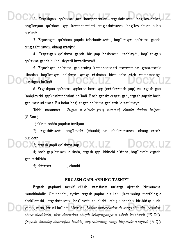 2.   Ergashgan   qo’shma   gap   komponentlari   ergashtiruvchi   bog’lov-chilar,
bog’langan   qo’shma   gap   komponentlari   tenglashtiruvchi   bog’lov-chilar   bilan
birikadi.
3.   Ergashgan   qo’shma   gapda   tobelantiruvchi,   bog’langan   qo’shma   gapda
tenglashtiruvchi  ohang  mavjud.
4.   Ergashgan   qo’shma   gapda   bir   gap   boshqasini   izohlaydi,   bog’lan-gan
qo’shma gapda bu  hol  deyarli kuzatilmaydi.
5.   Ergashgan   qo’shma   gaplarning   komponentlari   mazmun   va   gram-matik
jihatdan   bog’langan   qo’shma   gapga   nisbatan   birmuncha   zich   munosabatga
kirishgan bo’ladi.
6.   Ergashgan   qo’shma   gaplarda   bosh   gap   (aniqlanmish   gap )   va   ergash   gap
(aniqlovchi gap) tushunchalari bo’ladi. Bosh gapsiz ergash gap, ergash gapsiz bosh
gap mavjud emas. Bu  holat  bog’langan qo’shma gaplarda kuzatilmaydi.
Tahlil   namunasi:     Bugun   u   o’zida   yo’q   xursand,   chunki   dadasi   kelgan
(S.Zun .)
1) ikkita sodda gapdan tuzilgan.
2)   ergashtiruvchi   bog’lovchi   (chunki)   va   tobelantiruvchi   ohang   orqali
birikkan.
3) ergash gapli qo’shma gap.
4)   bosh  gap  birinchi   o’rinda, ergash  gap  ikkinchi  o’rinda,  bog’lovchi  ergash
gap tarkibida.
5) chizmasi:              , chunki
ERGASH GAPLARNING TASNIFI
Ergash   gaplarni   tasnif   qilish,   vazifaviy   turlarga   ajratish   birmuncha
murakkabdir.   Chunonchi,   ayrim   ergash   gaplar   tuzilishi   (kesimning   morfologik
shakllanishi,   ergashtiruvchi   bog’lovchilar   olishi   kabi)   jihatidan   bir-biriga   juda
yaqin, xatto, bir xil bo’ladi. Masalan,  Mohir musavvirlar devorga shunday rasmlar
chiza   oladilarki,   ular   devordan   chiqib   kelayotganga   o’xshab   ko’rinadi   ("K.D").
Quyosh shunday charaqlab ketdiki, maysalarning  rangi  birpasda  o’zgardi   (A.Q.)
19 
