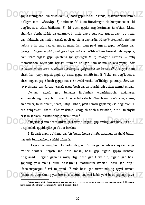 gapla-rining har ikkalasida ham: 1)   bosh gap birinchi o’rinda, 2) izohlanishi kerak
bo’lgan   so’z   –   shunday ,   3)   kesimlari   fe'l   bilan   ifodalangan,   4)   komponentlar   - ki
bog’lovchisi   bilan   birikkan,   5)   - ki   bosh   gaplarning   kesimlari   tarkibida.   Mana
shunday   o’xshashliklarga   qaramay,   birinchi   gap   aniqlovchi   ergash   gapli   qo’shma
gap, ikkinchi gap natija ergash gapli qo’shma gaplardir.  Yomg’ir tinganda, dalaga
chiqar   edik   gapi   vaziyat   nuqtai   nazaridan,   ham   payt   ergash   gapli   qo’shma   gap
( yomg’ir   tingan   paytda,   dalaga   chiqar   edik   –   bo’lib   o’tgan   harakat   eslanayapti),
ham   shart   ergash   gapli   qo’shma   gap   ( yomg’ir   tinsa,   dalaga   chiqardik     –   nutq
momentidan   keyin   yuz   berishi   mumkin   bo’lgan   harakat   mo’ljallana-yapti).   Uni
eslasam,   o’zim   ham   xijolatdan   kichrayib   qolgandek   bo’laman   (E.A.)   gapi   ham
shart,   ham   payt   ergash   gapli   qo’shma   gapni   eslatib   turadi.   Yoki   -sa   bog’lovchisi
shart ergash gapni  bosh gapga tutashti-ruvchi vosita bo’lishiga qaramay,   Borsam,
yo’q ekansiz  gapida payt ergash gapni bosh gapga tutashtirish uchun xizmat qilgan.
Demak,   ergash   gap   turlarini   farqlashda   ergashtiruvchi   shakllarga
asoslanishning o’zi yetarli emas. Chunki bitta  -ki  bog’lovchisining o’zi ega, kesim,
aniqovchi, to’ldiruvchi, shart, natija, sabab, payt ergash gaplarni;   -sa   bog’lovchisi
esa   aniqlovchi,   shart,   o’lchov-daraja,   chog’ish-tirish-o’xshatish,   o’rin,   to’siqsiz
ergash gaplarni biriktirishda ishtirok etadi. 8
Yuqoridagi  mulohazalardan   qat'i   nazar,  ergash  gaplarning  vazifaviy  turlarini
belgilashda quyidagilarga e'tibor beriladi:
1. Ergash gapli qo’shma gap bir butun holda olinib, mazmun va shakl birligi
nazarda tutilgan holda tahlil qilinadi.
2. Ergash gapning butunlik tarkibidagi – qo’shma gap ichidagi aniq vazifasiga
e'tibor   beriladi.   Ergash   gap   bosh   gapga,   bosh   gap   ergash   gapga   nisbatan
belgilanadi.   Ergash   gapning   mavjudligi   bosh   gap   tufaylidir,   ergash   gap   bosh
gapning   yoki   uning   biror   bo’lagining   mazmunini   izohlab,   bosh   gap   orqali
ifodalanayotgan   fikrni   to’ldiradi.   Bunda   bosh   gap   mazmunining   qaysi   tomoni
(masalan, voqelikning yuz berish sababimi, paytimi kabi) yoki bosh gapdagi qaysi
8
  Асқарова М.А.   Эргашган қўшма гапларнинг синтактик синонимикаси масаласига доир // Низомий
номидаги ТДПИнинг асарлари, 42- том, 1- китоб, 1963.
20 