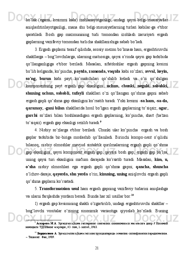 bo’lak   (egami,   kesimmi   kabi)   izohlanayotganligi,   undagi   qaysi   belgi-xususiyatlar
aniqlashtirilayotganligi,   mana   shu   belgi-xususiyatlarning   turlari   kabilar-ga   e'tibor
qaratiladi.   Bosh   gap   mazmunining   turli   tomondan   izohlash   zaruriyati   ergash
gaplarning vazifaviy tomondan turlicha shakllanishiga sabab bo’ladi.
3. Ergash gaplarni tasnif qilishda, asosiy mezon bo’lmasa ham, ergashtiruvchi
shakllarga – bog’lovchilarga, ularning ma'nosiga, qaysi o’rinda qaysi gap tarkibida
qo’llanganligiga   e'tibor   beriladi.   Masalan,   sifatdoshlar   ergash   gapning   kesimi
bo’lib kelganda, ko’pincha,  paytda, zamonda, vaqtda  kabi so’zlari;  avval, keyin,
so’ng,   burun   kabi   payt   ko’makchilari   qo’shilib   keladi   va   o’zi   qo’shilgan
komponentning   payt   ergash   gap   ekanligini;   uchun,   chunki,   negaki,   sababki,
shuning   uchun,   sababli,   tufayli   shakllari   o’zi   qo’llangan   qo’shma   gapni   sabab
ergash gapli qo’shma gap ekanligini ko’rsatib turadi. Yoki kesimi  -sa ham, -sa-da,
qaramay, -gani bilan   shakllarida hosil bo’lgan ergash gaplarning to’siqsiz;   agar,
garchi   so’zlari   bilan   boshlanadigan   ergash   gaplarning,   ko’pincha,   shart   (ba'zan
to’siqsiz) ergash gap ekanligi sezilib turadi. 9
4.   Nisbiy   so’zlarga   e'tibor   beriladi.   Chunki   ular   ko’pincha     ergash   va   bosh
gaplar   tarkibida   bir-biriga   moslashib   qo’llaniladi.   Birinchi   kompo-nent   o’qilishi
bilanoq,   nisbiy   olmoshlar   mavjud   sintaktik   qurilmalarning   ergash   gapli   qo’shma
gap ekanligini, qaysi komponent ergash gap, qaysisi  bosh gap; ergash gap bo’lsa,
uning   qaysi   turi   ekanligini   ma'lum   darajada   ko’rsatib   turadi.   Masalan,   kim,   u,
o’sha   nisbiy   olmoshlari   ega   ergash   gapli   qo’shma   gapni;   qancha,   shuncha
o’lchov-daraja;  qayerda, shu yerda  o’rin;  kimning, uning  aniqlovchi ergash gapli
qo’shma gaplarni ko’rsatadi.
5.   Transformatsion  usul   ham   ergash  gapning  vazifaviy  turlarini  aniqlashga
va ularni farqlashda yordam beradi. Bunda har xil usullar bor: 10
1) ergash gap kesimining shakli o’zgartirilib, undagi ergashtiruvchi shakllar –
bog’lovchi   vositalar   o’zining   sinonimik   variantiga   qiyoslab   ko’riladi.   Buning
9
  Асқарова М.А.   Эргашган қўшма гапларнинг синтактик синонимикаси масаласига доир // Низомий
номидаги ТДПИнинг асарлари, 42- том, 1- китоб, 1963.
10
  Бердиалиев А.  Эргаш гапли қўшма гап конструкцияларида семантик-сигнификатив парадигматика.
– Тошкент: Фан, 1989.
21 
