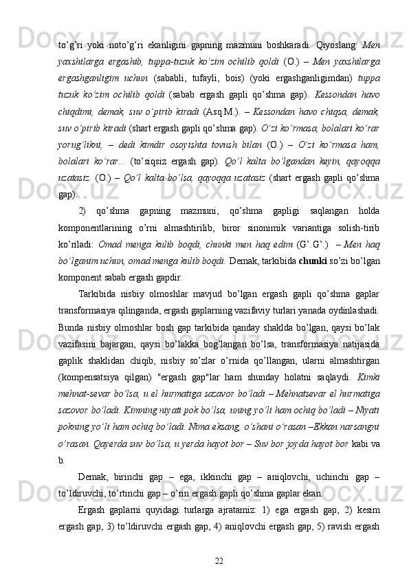to’g’ri   yoki   noto’g’ri   ekanligini   gapning   mazmuni   boshkaradi.   Qiyoslang:   Men
yaxshilarga   ergashib,   tuppa-tuzuk   ko’zim   ochilib   qoldi   (O.)   –   Men   yaxshilarga
ergashganligim   uchun   (sababli,   tufayli,   bois)   (yoki   ergashganligimdan)   tuppa
tuzuk   ko’zim   ochilib   qoldi   (sabab   ergash   gapli   qo’shma   gap).   Kessondan   havo
chiqdimi,   demak,   suv   o’pirib   kiradi   (Asq.M.).   –   Kessondan   havo   chiqsa,   demak,
suv o’pirib kiradi  (shart ergash gapli qo’shma gap).  O’zi ko’rmasa, bolalari ko’rar
yorug’likni,   –   dedi   kimdir   osoyishta   tovush   bilan   (O.)   –   O’zi   ko’rmasa   ham,
bolalari   ko’rar...   (to’siqsiz   ergash   gap).   Qo’l   kalta   bo’lgandan   keyin,   qayoqqa
uzatasiz.   (O.)   –   Qo’l   kalta   bo’lsa,   qayoqqa   uzatasiz   (shart   ergash   gapli   qo’shma
gap).
2)   qo’shma   gapning   mazmuni,   qo’shma   gapligi   saqlangan   holda
komponentlarining   o’rni   almashtirilib,   biror   sinonimik   variantiga   solish-tirib
ko’riladi:   Omad   menga   kulib   boqdi,   chunki   men   haq   edim   (G’.G’.)     –   Men   haq
bo’lganim uchun, omad menga kulib boqdi.  Demak, tarkibida  chunki  so’zi bo’lgan
komponent sabab ergash gapdir.
Tarkibida   nisbiy   olmoshlar   mavjud   bo’lgan   ergash   gapli   qo’shma   gaplar
transformasiya qilinganda, ergash gaplarning vazifaviy turlari yanada oydinlashadi.
Bunda  nisbiy  olmoshlar  bosh  gap  tarkibida  qanday  shaklda  bo’lgan, qaysi  bo’lak
vazifasini   bajargan,   qaysi   bo’lakka   bog’langan   bo’lsa,   transformasiya   natijasida
gaplik   shaklidan   chiqib,   nisbiy   so’zlar   o’rnida   qo’llangan,   ularni   almashtirgan
(kompensatsiya   qilgan)   "ergash   gap"lar   ham   shunday   holatni   saqlaydi.   Kimki
mehnat-sevar bo’lsa, u el hurmatiga sazavor bo’ladi – Mehnatsevar el hurmatiga
sazovor bo’ladi. Kimning niyati pok bo’lsa, uning yo’li ham ochiq bo’ladi – Niyati
pokning yo’li ham ochiq bo’ladi. Nima eksang, o’shani o’rasan –Ekkan narsangni
o’rasan. Qayerda suv bo’lsa, u yerda hayot bor – Suv bor joyda hayot bor  kabi va
b .
Demak,   birinchi   gap   –   ega,   ikkinchi   gap   –   aniqlovchi,   uchinchi   gap   –
to’ldiruvchi, to’rtinchi gap – o’rin ergash gapli qo’shma gaplar ekan.
Ergash   gaplarni   quyidagi   turlarga   ajratamiz:   1)   ega   ergash   gap,   2)   kesim
ergash gap,   3)   to’ldiruvchi ergash gap,   4)   aniqlovchi ergash gap, 5) ravish ergash
22 