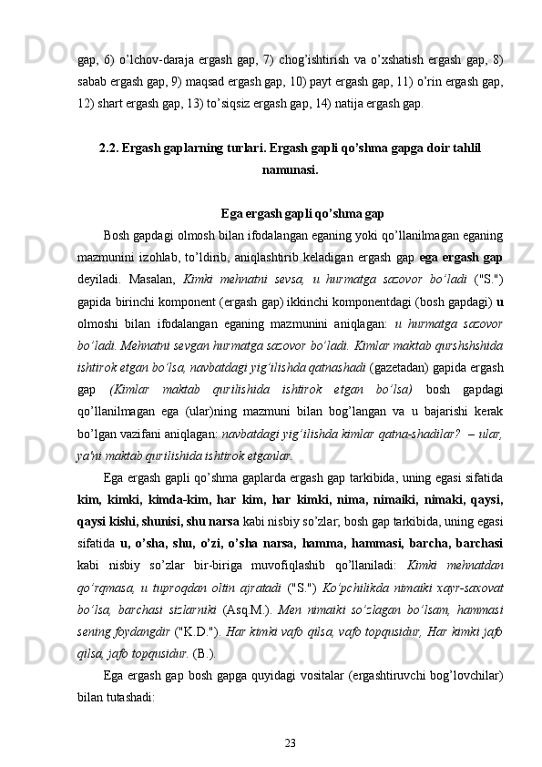 gap,   6)   o’lchov-daraja   ergash   gap,   7)   chog’ishtirish   va   o’xshatish   ergash   gap,   8)
sabab ergash gap, 9) maqsad ergash gap, 10) payt ergash gap, 11) o’rin ergash gap,
12) shart ergash gap, 13) to’siqsiz ergash gap, 14) natija ergash gap.
2.2.  Ergash gaplarning turlari. Ergash gapli qo’shma gapga doir tahlil
namunasi.
Ega ergash gapli qo’shma gap 
Bosh gapdagi olmosh bilan ifodalangan eganing yoki qo’llanilmagan eganing
mazmunini   izohlab,   to’ldirib,   aniqlashtirib   keladigan   ergash   gap   ega   ergash   gap
deyiladi.   Masalan,   Kimki   mehnatni   sevsa,   u   hurmatga   sazovor   bo’ladi   ("S.")
gapida birinchi komponent (ergash gap) ikkinchi komponentdagi (bosh gapdagi)  u
olmoshi   bilan   ifodalangan   eganing   mazmunini   aniqlagan:   u   hurmatga   sazovor
bo’ladi. Mehnatni sevgan hurmatga sazovor bo’ladi. Kimlar maktab qurshshshida
ishtirok etgan bo’lsa, navbatdagi yig’ilishda qatnashadi  (gazetadan) gapida ergash
gap   (Kimlar   maktab   qurilishida   ishtirok   etgan   bo’lsa)   bosh   gapdagi
qo’llanilmagan   ega   (ular)ning   mazmuni   bilan   bog’langan   va   u   bajarishi   kerak
bo’lgan vazifani aniqlagan:   navbatdagi yig’ilishda kimlar qatna-shadilar?  – ular,
ya'ni maktab qurilishida ishtirok etganlar.
Ega ergash gapli qo’shma gaplarda ergash gap tarkibida, uning egasi sifatida
kim,   kimki,   kimda-kim,   har   kim,   har   kimki,   nima,   nimaiki,   nimaki,   qaysi,
qaysi kishi, shunisi, shu narsa  kabi nisbiy so’zlar; bosh gap tarkibida, uning egasi
sifatida   u,   o’sha,   shu,   o’zi,   o’sha   narsa,   hamma,   hammasi,   barcha,   barchasi
kabi   nisbiy   so’zlar   bir-biriga   muvofiqlashib   qo’llaniladi:   Kimki   mehnatdan
qo’rqmasa,   u   tuproqdan   oltin   ajratadi   ("S.")   Ko’pchilikda   nimaiki   xayr-saxovat
bo’lsa,   barchasi   sizlarniki   (Asq.M.).   Men   nimaiki   so’zlagan   bo’lsam,   hammasi
sening foydangdir   ("K.D.").   Har kimki vafo   qilsa, vafo topqusidur, Har kimki jafo
qilsa, jafo topqusidur.  (B.).
Ega ergash gap bosh gapga quyidagi  vositalar  (ergashtiruvchi  bog’lovchilar)
bilan tutashadi:
23 