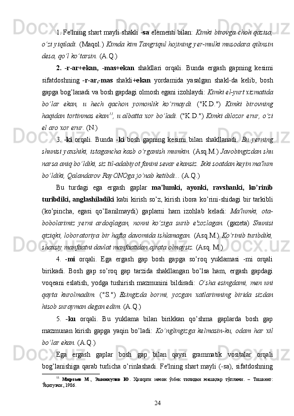 1. Fe'lning shart mayli shakli   -sa   elementi bilan:   Kimki birovga choh qazisa,
o’zi yiqiladi.   (Maqol.)   Kimda kim Tangriqul hojining yer-mulki musodara qilinsin
desa, qo’l ko’tarsin.  (A.Q.)
2.   -r-ar+ekan,   -mas+ekan   shakllari   orqali.   Bunda   ergash   gapning   kesimi
sifatdoshning   -r-ar,-mas   shakli +ekan   yordamida   yasalgan   shakl-da   kelib,   bosh
gapga bog’lanadi va bosh gapdagi olmosh egani izohlaydi:  Kimki el-yurt xizmatida
bo’lar   ekan,   u   hech   qachon   yomonlik   ko’rmaydi.   ("K.D.")   Kimki   birovning
haqidan   tortinmas ekan 11
, u albatta xor bo’ladi.   ("K.D.")   Kimki dilozor erur,   o’zi
el aro xor erur.  (N.)
3.   -ki   orqali.   Bunda   - ki   bosh   gapning   kesimi   bilan   shakllanadi.   Bu   yerning
shunisi yaxshiki, istagancha kasb   o’rganish   mumkin.   (Asq.M.)   Javobingizdan shu
narsa aniq bo’ldiki, siz til-adabiyot fanini sevar ekansiz. Ikki soatdan keyin ma'lum
bo’ldiki,  Qalandarov  RayONOga jo’nab ketibdi...  (A.Q.)
Bu   turdagi   ega   ergash   gaplar   ma'lumki,   ayonki,   ravshanki,   ko’rinib
turibdiki, anglashiladiki   kabi kirish so’z, kirish ibora   ko’rini - shidagi   bir   tarkibli
(ko’pincha ,   egasi   qo’llanilmaydi)   gaplarni   h am   izohlab   keladi:   Ma'lumki,   ota-
bobolarimiz   yerni   ardoqlagan,   nonni   ko’ziga   surib   e'zozlagan.   (gazeta)   Shunisi
qiziqki , loboratoriya bir hafta davomida ishlamagan.   (Asq . M.)   Ko’rinib turibdiki,
shaxsiy manfaatni davlat manfaatidan ajrata olmaysiz.  (Asq. M.)
4.   -mi   orqali.   Ega   ergash   gap   bosh   gapga   so’roq   yuklamasi   -mi   orqali
birikadi.   Bosh   gap   so’roq   gap   tarzida   shakllangan   bo’lsa   ham,   ergash   gapdagi
voqeani   eslatish,  yodga  tushirish  mazmunini  bildiradi:   O’sha  esingdami,   men uni
qayta   kurolmadim.   ("S.")   Esingizda   bormi,   yozgan   xatlarimning   birida   sizdan
hisob surayman degan edim.  (A.Q.)
5.   -ku   orqali.   Bu   yuklama   bilan   birikkan   qo’shma   gaplarda   bosh   gap
mazmunan   kirish   gapga   yaqin   bo’ladi:   Ko’nglingizga   kelmasin-ku,   odam   har   xil
bo’lar ekan.  (A.Q.)
Ega   ergash   gaplar   bosh   gap   bilan   qaysi   grammatik   vositalar   orqali
bog’lanishiga qarab turlicha o’rinlashadi. Fe'lning shart mayli (-sa), sifatdoshning
11
  Мирзаев   М.,   Эшонқулов   Ю.   Ҳозирги   замон   ўзбек   тилидан   машқлар   тўплами.   –   Тошкент:
Ўқитувчи, 1986.
24 