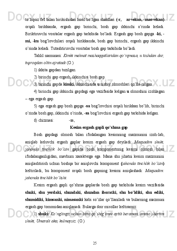 to’liqsiz fe'l bilan birikishidan hosil bo’lgan shakllari  (-r,    ar+ekan, -mas+ekan)
orqali   birikkanda,   ergash   gap   birinchi,   bosh   gap   ikkinchi   o’rinda   keladi.
Biriktiruvchi  vositalar  ergash  gap tarkibida  bo’ladi. Ergash  gap bosh  gapga   -ki, -
mi,   -ku   bog’lovchilari   orqali   birikkanda,   bosh   gap   birinchi,   ergash   gap   ikkinchi
o’rinda keladi. Tutashtiruvchi vositalar bosh gap tarkibida bo’ladi.
Tahlil namunasi:  Kimki mehnat mashaqqatlaridan qo’rqmasa, u toshdan dur,
tuproqdan oltin ajratadi  (O.)
1) ikkita gapdan tuzilgan.
2) birinchi gap ergash, ikkinchisi bosh gap.
3) birinchi gapda  kimki , ikkinchisida  u  nisbiy olmoshlari qo’lla-nilgan.
4) birinchi gap ikkinchi gapdagi ega   vazifasida  kelgan  u  olmoshini izohlagan
–  ega ergash gap.
5) ega ergash gap bosh gapga  -sa  bog’lovchisi orqali birikkan bo’lib, birinchi
o’rinda  bosh gap, ikkinchi  o’rinda,  -sa  bog’lovchisi ergash gap tarkibida kelgan.
6)  chizmasi :                 -sa,
Kesim ergash gapli qo’shma gap 
Bosh   gapdagi   olmosh   bilan   ifodalangan   kesimning   mazmunini   izoh-lab,
aniqlab   keluvchi   ergash   gaplar   kesim   ergash   gap   deyiladi:   Maqsadim   shuki,
jahonda   tinchlik   bo’lsin   gapida   bosh   komponentnnig   kesimi   olmosh   bilan
ifodalanganligidan,   mavhum   xarakterga   ega.   Mana   shu   jihatni   kesim   mazmunini
aniqlashtirish   uchun   boshqa   bir   aniqlovchi   komponent   ( jahonda   tinchlik   bo’lsin )
keltiriladi,   bu   komponent   orqali   bosh   gapning   kesimi   aniqlashadi:   Maqsadim:
jahonda tinchlik bo’lishi.
Kesim   ergash   gapli   qo’shma   gaplarda   bosh   gap   tarkibida   kesim   vazifasida
shuki,   shu   yerdaki,   shundaki,   shundan   iboratki,   shu   bo’ldiki,   shu   ediki,
shumidiki, kimsanki, nimasanki   kabi so’zlar qo’llaniladi va bularning mazmuni
ergash gap tomonidan aniqlanadi. Bularga doir misollar keltiramiz:
1)  shuki:  Ko’nglingiz uchun bitta qo’shig’imni aytib beraman, ammo shartim
shuki, Umarali aka, kulmaysiz.  (O.)
25 