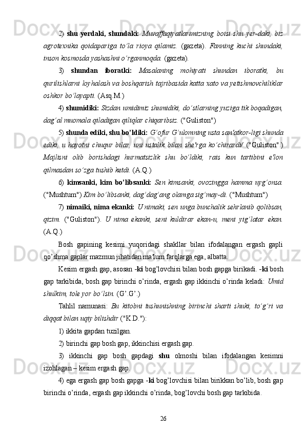 2)   shu   yerdaki,   shundaki:   Muvaffaqiyatlarimizning   boisi   shu   yer-daki,   biz
agrotexnika   qoidapariga   to’la   rioya   qilamiz.   (gazeta).   Fanning   kuchi   shundaki,
inson kosmosda yashashni o’rganmoqda.  (gazeta).
3)   shundan   iboratki:   Masalaning   mohiyati   shundan   iboratki,   bu
qurilishlarni loyhalash va boshqarish tajribasida katta xato va yetishmovchiliklar
oshkor bo’layapti.  (Asq.M.)
4)   shumidiki:  Sizdan umidimiz shumidiki, do’stlarning yuziga tik boqadigan,
dag’al muomala qiladigan qiliqlar chiqaribsiz.  ("Guliston")
5)  shunda ediki, shu bo’ldiki:  G’ofur G’ulomning usta san'atkor-ligi shunda
ediki,   u   hayotni   chuqur   bilar,   uni   ustalik   bilan   she'rga   ko’chirardi/   ("Guliston".)
Majlisni   olib   borishdagi   hurmatsizlik   shu   bo’ldiki,   rais   kun   tartibini   e'lon
qilmasdan so’zga tushib ketdi.  (A.Q.)
6)   kimsanki,   kim   bo’libsanki:   Sen   kimsanki,   ovozingga   hamma   uyg’onsa.
("Mushtum")  Kim bo’libsanki, dag’dag’ang olamga sig’may-di.  ("Mushtum")
7)   nimaiki, nima ekanki:   U nimaki, sen unga bunchalik sehrlanib qolibsan,
qizim.   ("Guliston").   U   nima   ekanki,   seni   kuldirar   ekan-u,   meni   yig’latar   ekan.
(A. Q .)
Bosh   gapining   kesimi   yuqoridagi   shakllar   bilan   ifodalangan   ergash   gapli
qo’shma gaplar mazmun jihatidan ma'lum farqlarga ega, albatta.
Kesim ergash gap, asosan  - ki  bog’lovchisi bilan bosh gapga birikadi.  - ki  bosh
gap tarkibida, bosh gap birinchi o’rinda, ergash gap ikkinchi o’rinda keladi:   Umid
shulkim, tole yor bo’lsin.  ( G’ . G’ .)
Tahlil   namunasi:   Bu   kitobni   tushunishning   birinchi   sharti   shuki,   to’g’ri   va
diqqat bilan uqiy bilishdir  ("K.D."):
1) ikkita gapdan tuzilgan.
2) birinchi gap bosh gap, ikkinchisi ergash gap.
3)   ikkinchi   gap   bosh   gapdagi   shu   olmoshi   bilan   ifodalangan   kesimni
izohlagan  –  kesim ergash gap.
4) ega ergash gap bosh gapga  - ki  bog’lovchisi bilan birikkan bo’lib, bosh gap
birinchi o’rinda, ergash gap ikkinchi o’rinda, bog’lovchi bosh gap tarkibida.
26 