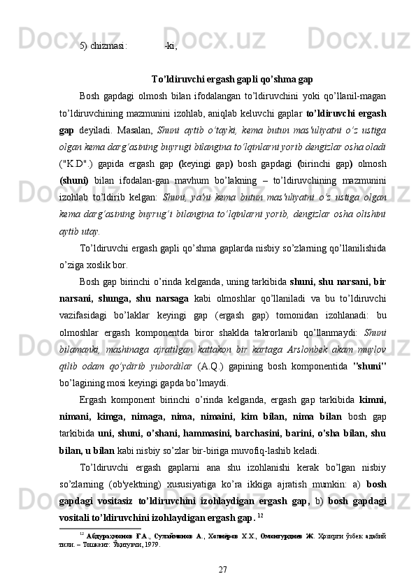 5)  chizmasi :               -ki,
To’ldiruvchi ergash gapli  qo’shma  gap
Bosh   gapdagi   olmosh   bilan   ifodalangan   to’ldiruvchini   yoki   qo’llanil-magan
to’ldiruvchining mazmunini  izohlab, aniqlab keluvchi  gaplar   to’ldiruvchi ergash
gap   deyiladi.   Masalan,   Shuni   aytib   o’tayki,   kema   butun   mas'uliyatni   o’z   ustiga
olgan kema darg’asining buyrugi bilangina to’lqinlarni yorib dengizlar osha oladi
("K.D".)   gapida   ergash   gap   ( keyingi   gap )   bosh   gapdagi   ( birinchi   gap )   olmosh
(shuni)   bilan   ifodalan-gan   mavhum   bo’lakning   –   to’ldiruvchining   mazmunini
izohlab   to’ldirib   kelgan:   Shuni,   ya'ni   kema   butun   mas'uliyatni   o’z   ustiga   olgan
kema   darg’asining   buyrug’i   bilangina   to’lqinlarni   yorib,   dengizlar   osha   olishini
aytib utay.
To’ldiruvchi ergash gapli qo’shma gaplarda nisbiy so’zlarning qo’llanilishida
o’ziga xoslik bor.
Bosh gap birinchi o’rinda kelganda, uning tarkibida   shuni, shu narsani, bir
narsani,   shunga,   shu   narsaga   kabi   olmoshlar   qo’llaniladi   va   bu   to’ldiruvchi
vazifasidagi   bo’laklar   keyingi   gap   (ergash   gap)   tomonidan   izohlanadi:   bu
olmoshlar   ergash   komponentda   biror   shaklda   takrorlanib   qo’llanmaydi:   Shuni
bilamanki,   mashinaga   ajratilgan   kattakon   bir   kartaga   Arslonbek   akam   muylov
qilib   odam   qo’ydirib   yubordilar   (A.Q.)   gapining   bosh   komponentida   "shuni"
bo’lagining mosi keyingi gapda bo’lmaydi.
Ergash   komponent   birinchi   o’rinda   kelganda,   ergash   gap   tarkibida   kimni,
nimani,   kimga,   nimaga,   nima,   nimaini,   kim   bilan,   nima   bilan   bosh   gap
tarkibida   uni,   shuni,   o’shani,   hammasini,   barchasini,   barini,   o’sha   bilan,   shu
bilan, u bilan  kabi nisbiy so’zlar bir-biriga muvofiq-lashib keladi.
To’ldiruvchi   ergash   gaplarni   ana   shu   izohlanishi   kerak   bo’lgan   nisbiy
so’zlarning   (ob'yektning)   xususiyatiga   ko’ra   ikkiga   ajratish   mumkin:   a)   bosh
gapdagi   vositasiz   to’ldiruvchini   izohlaydigan   ergash   gap,   b)   bosh   gapdagi
vositali to’ldiruvchini izohlaydigan ergash gap.  12
12
  Абдураҳмонов   Ғ.А.,   Сулаймонов   А.,   Холиёров   Х.Х.,   Омонтурдиев   Ж.   Ҳозирги   ўзбек   адабий
тили. – Тошкент: Ўқитувчи, 1979.  
27 