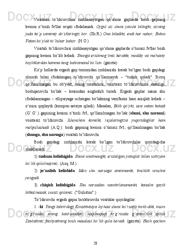 Vositasiz   to’ldiruvchini   izohlanayotgan   qo’shma   gaplarda   bosh   gapning
kesimi   o’timli   fe'llar   orqali   ifodalanadi:   Oygul   siz   shuni   yaxshi   bilingki,   sizning
juda ko’p samimiy do’stlaringiz bor.   (Sh.R.)   Ona biladiki, endi har nahor, Butun
Vatan bo’ylab to’lishar bahor.  (H.O.)
Vositali to’ldiruvchisi izohlanayotgan qo’shma gaplarda o’timsiz fe'llar bosh
gapning kesimi bo’lib keladi.   Shunga erishmog’imiz kerakki, moddiy va ma'naviy
boyliklardan hamma teng bahramand bo’lsin   (gazeta).
Ko’p hollarda ergash gap tomonidan izohlanishi kerak bo’lgan bosh gapdagi
olmosh   bilan   ifodalangan   to’ldiruvchi   qo’llanmaydi   –   "tushib   qoladi".   Biroq
qo’llanilmagan   bu   ob'yekt,   uning   vositalimi,   vositasiz   to’ldiruvchimi   ekanligi,
boshqaruvchi   bo’lak   –   kesimdan   anglashib   turadi.   Ergash   gaplar   mana   shu
ifodalanmagan – ellipsiyaga uchragan bo’lakning vazifasini  ham  aniqlab keladi –
o’rnini qoplaydi (kompen-satsiya qiladi). Masalan,   Bilib qo’yki, seni vatan kutadi
(G’.G’.)  gapining kesimi  o’timli  fe'l, qo’llanilmagan bo’lak ( shuni, shu narsani )
vositasiz   to’ldiruvchi.   Ishonchim   komilki,   rejalaringizni   yuqoridagilar   ham
ma'qullashadi   (A.Q.):   bosh   gapning   kesimi   o’timsiz   fe'l,   qo’llanilmagan   bo’lak
( shunga, shu narsaga ) vositali to’ldiruvchi.
Bosh   gapdagi   izohlanishi   kerak   bo’lgan   to’ldiruvchilar   quyidagicha
shakllanadi:
1)  tushum kelishigida :  Shuni unutmangki, erishilgan yutuqlar bilan xotirjam
bo’lib qololmaymiz . (Asq. M.)
2)   jo’nalish   kelishida :   Men   shu   narsaga   aminmanki,   tinchlik   urushni
yengadi.
3)   chiqish   kelishigida :   Shu   narsadan   xavotirlanamanki,   kanalni   qazib
bitkazmasak, suvsiz qolamiz.  ("Guliston".)
To’ldiruvchi ergash gapni biriktiruvchi vositalar quyidagilar:
1.  -ki :  Yangi tahrirdagi Konstitutsiya loyhasi shuni ko’rsatib turib-diki, inson
to’g’risida,   uning   baxt-saodati,   haq-huquqi   to’g’risida   g’amxo’rlik   qilish
Davlatimiz faoliyatining bosh masalasi bo’lib qola beradi.   (gazeta).   Hech qachon
28 