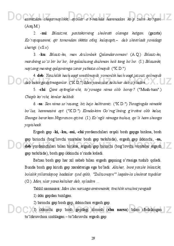 esimizdan   chiqarmaylikki,   ayollar   o’t-mishda   hammadan   ko’p   zulm   ko’rgan.
(Asq.M.)
2.   -mi :   Bilasizmi,   paxtakorning   shuhrati   olamga   ketgan.   (gazeta)
Ko’rayapsanmi,   qir   tomondan   ikkita   otliq,   kelayapti,–     deb   shivirladi   yonidagi
sherigi.  («S.»)
3.   -ku :   Bilasiz-ku,   men   Arslonbek   Qalandarovman!   (A.Q.)   Bilasiz-ku,
mardning so’zi bir bo’lur, birgalashsang dushman holi tang bo’lur.   (I.)   Bilasanki,
nayzang mening  qalqonimga  zarar yetkaza olmaydi.  ("K.D.")
4.  deb :  Yaxshilik  hech  vaqt unutilmaydi, yomonlik hech vaqt jazosiz qolmaydi
deb bekorga aytmaganlar.  ("K.D.")  Men yana ular kelishar deb  o’yladim .
5.   -chi :   Qani   aytinglar-chi,   to’yonaga   nima   olib   boray ?   ("Mush-tum".)
Chiqib ko’rchi, kimlar kelibdi.
6.   -sa :   Sen nima so’rasang, biz bejo keltiramiz.   ("K.D.")   Yuragingda nimaiki
bo’lsa,   hammasini   ayt.   ("K.D.")   Kimda-kim   Go’rug’lining   g’irotini   olib   kelsa,
Shunga berarkan Nigoraxon qizini.   (I.)   Ko’ngli nimaga tushsa,   qo’li   ham shunga
yopishadi.
Ergash gap   -ki, -ku, -mi, -chi   yordamchilari orqali bosh gapga biriksa, bosh
gap   birinchi   (bog’lovchi   vositalar   bosh   gap   tarkibida),   ergash   gap   ikkinchi,   -sa,
deb   yordamchilari   bilan   biriksa,   ergash   gap   birinchi   (bog’lovchi   vositalar   ergash
gap tarkibida), bosh gap ikkinchi o’rinda keladi.
Ba'zan   bosh   gap   har   xil   sabab   bilan   ergash   gapning   o’rtasiga   tushib   qoladi .
Bunda bosh gap kirish gap xarakteriga ega bo’ladi:   Alisher, buni yaxshi  bilasizki,
bolalik   yillaridayoq   badialar   ijod   qilib,   "Zullisonayn"'   laqabi-la   shuhrat   topdilar
(O.).  Men, ular yana kelishar deb, uyladim …
Tahlil namunasi:  Men shu narsaga aminmanki, tinchlik urushni yengadi
1) ikki gapdan tuzilgan.
2) birinchi gap bosh gap, ikkinchisi ergash gap.
3)   ikkinchi   gap   bosh   gapdagi   olmosh   ( shu   narsa )   bilan   ifodalangan
to’ldiruvchini izohlagan – to’ldiruvchi ergash gap
29 