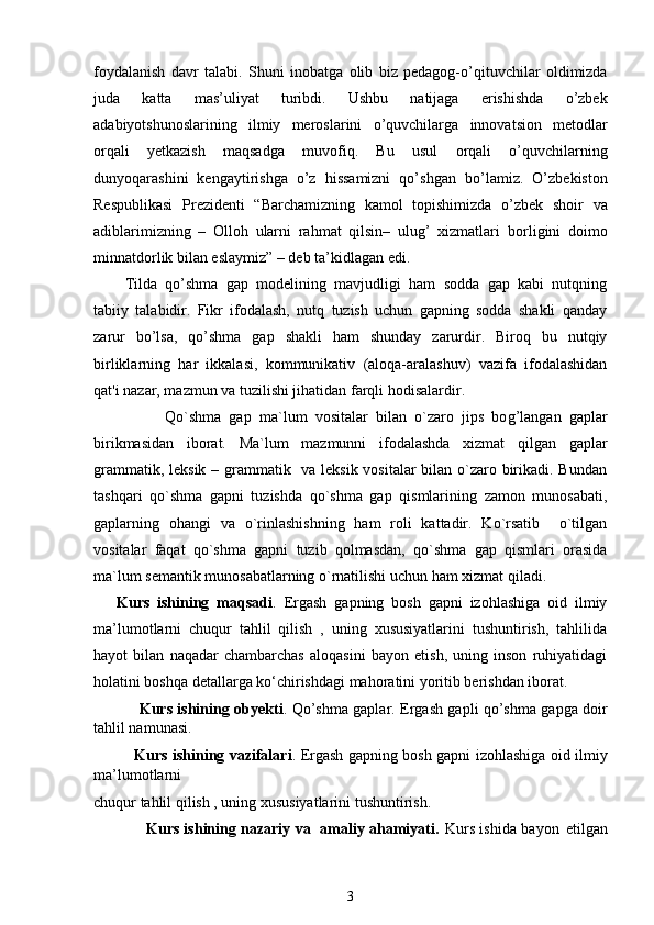 foydalanish   davr   talabi.   Shuni   inobatga   olib   biz   pedagog-o’qituvchilar   oldimizda
juda   katta   mas’uliyat   turibdi.   Ushbu   natijaga   erishishda   o’zbek
adabiyotshunoslarining   ilmiy   meroslarini   o’quvchilarga   innovatsion   metodlar
orqali   yetkazish   maqsadga   muvofiq.   Bu   usul   orqali   o’quvchilarning
dunyoqarashini   kengaytirishga   o’z   hissamizni   qo’shgan   bo’lamiz.   O’zbekiston
Respublikasi   Prezidenti   “Barchamizning   kamol   topishimizda   o’zbek   shoir   va
adiblarimizning   –   Olloh   ularni   rahmat   qilsin–   ulug’   xizmatlari   borligini   doimo
minnatdorlik bilan eslaymiz” – deb ta’kidlagan edi. 
Tilda   qo’shma   gap   modelining   mavjudligi   ham   sodda   gap   kabi   nutqning
tabiiy   talabidir.   Fikr   ifodalash,   nutq   tuzish   uchun   gapning   sodda   shakli   qanday
zarur   bo’lsa,   qo’shma   gap   shakli   ham   shunday   zarurdir.   Biroq   bu   nutqiy
birliklarning   har   ikkalasi,   kommunikativ   (aloqa-aralashuv)   vazifa   ifodalashidan
qat'i nazar, mazmun va tuzilishi jihatidan farqli hodisalardir.
                  Q o`shma   gap   ma`lum   vositalar   bilan   o`zaro   jips   bo g’ langan   gaplar
birikmasidan   iborat.   Ma`lum   mazmunni   ifodalashda   xizmat   q ilgan   gaplar
grammatik, leksik – grammatik   va leksik vositalar  bilan o`zaro birikadi. Bundan
tashqari   qo`shma   gapni   tuzishda   qo`shma   gap   qismlarining   zamon   munosabati,
gaplarning   ohangi   va   o`rinlashishning   ham   roli   kattadir.   Ko`rsatib     o`tilgan
vositalar   faqat   qo`shma   gapni   tuzib   qolmasdan,   qo`shma   gap   qismlari   orasida
ma`lum semantik munosabatlarning o`rnatilishi uchun ham xizmat qiladi .
      Kurs   ishining   maqsadi .   Ergash   gapning   bosh   gapni   izohlashiga   oid   ilmiy
ma’lumotlarni   chuqur   tahlil   qilish   ,   uning   xususiyatlarini   tushuntirish,   tahlilida
hayot   bilan   naqadar   chambarchas   aloqasini   bayon   etish,   uning   inson   ruhiyatidagi
holatini boshqa detallarga ko‘chirishdagi mahoratini yoritib berishdan iborat. 
      Kurs ishining obyekti .   Qo’shma gaplar .   Ergash gapli qo’shma gapga doir
tahlil namunasi.
   Kurs ishining vazifalari . Ergash gapning bosh gapni izohlashiga oid ilmiy
ma’lumotlarni
chuqur tahlil qilish , uning xususiyatlarini tushuntirish.
                     Kurs ishining nazariy va   amaliy ahamiyati.   Kurs ishida   b a y on   etilg a n
3 